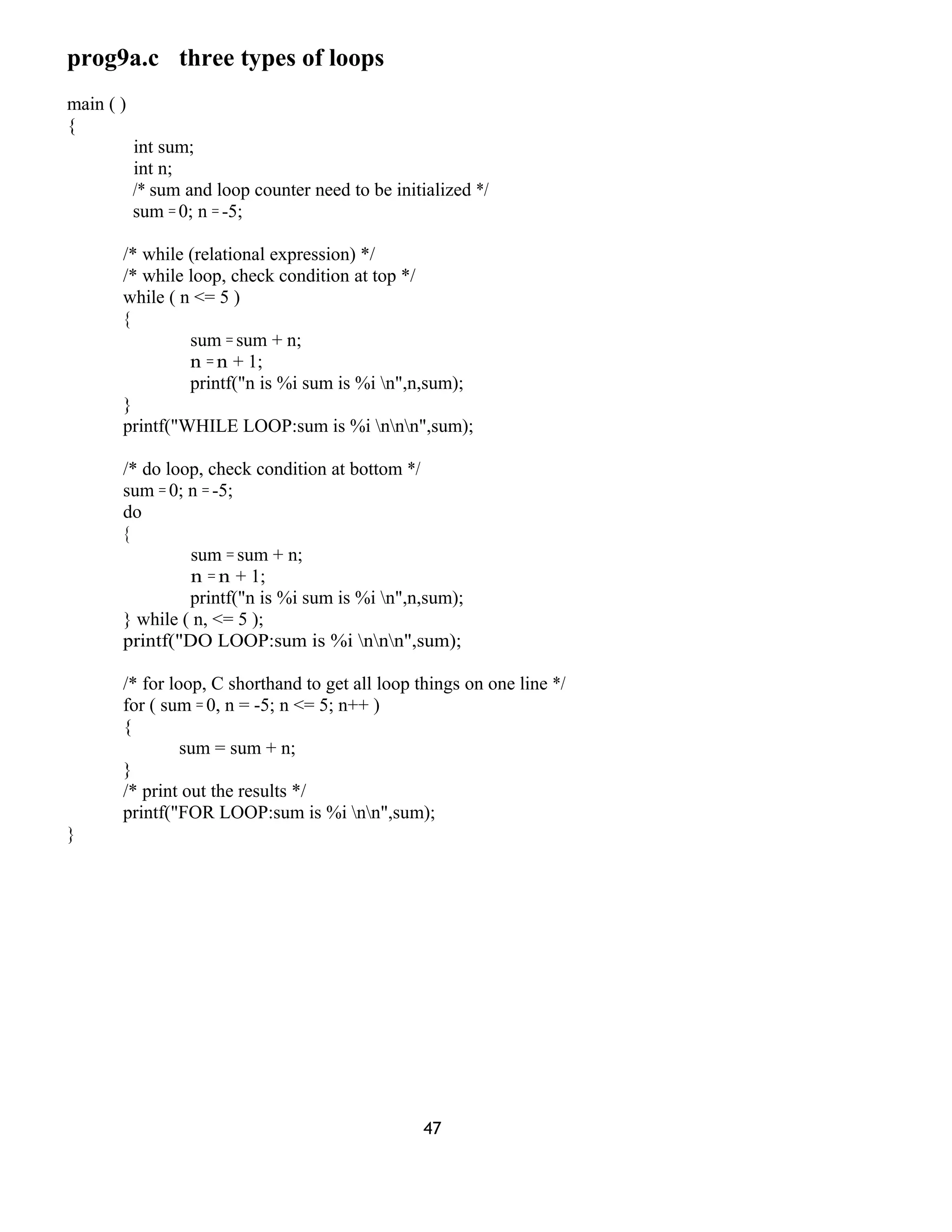 prog9a.c three types of loops
main ( )
{
int sum;
int n;
/* sum and loop counter need to be initialized */
sum = 0; n = -5;
/* while (relational expression) */
/* while loop, check condition at top */
while ( n <= 5 )
{
sum = sum + n;
n = n + 1;
printf("n is %i sum is %i n",n,sum);
}
printf("WHILE LOOP:sum is %i nnn",sum);
/* do loop, check condition at bottom */
sum = 0; n = -5;
do
{
sum = sum + n;
n = n + 1;
printf("n is %i sum is %i n",n,sum);
} while ( n, <= 5 );
printf("DO LOOP:sum is %i nnn",sum);
/* for loop, C shorthand to get all loop things on one line */
for ( sum = 0, n = -5; n <= 5; n++ )
{
sum = sum + n;
}
/* print out the results */
printf("FOR LOOP:sum is %i nn",sum);
}
47
 