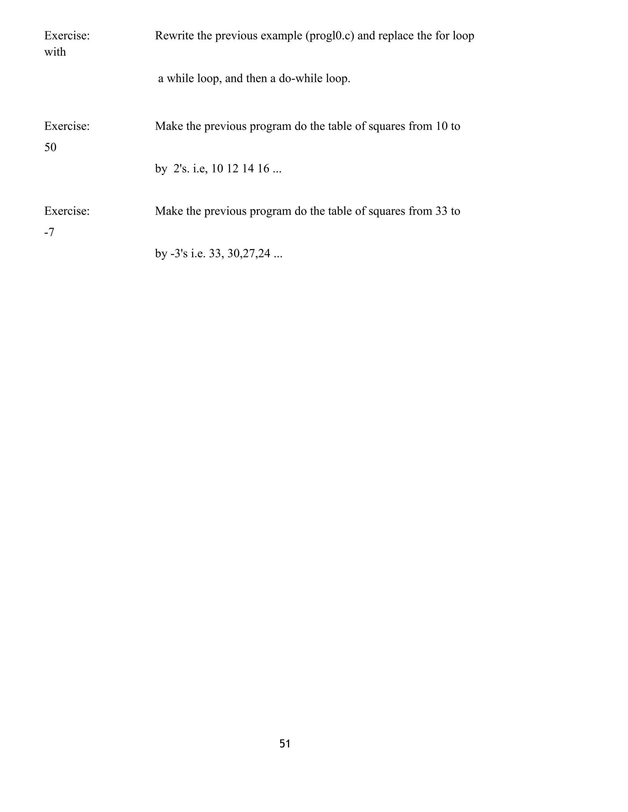 Exercise: Rewrite the previous example (progl0.c) and replace the for loop
with
a while loop, and then a do-while loop.
Exercise: Make the previous program do the table of squares from 10 to
50
by 2's. i.e, 10 12 14 16 ...
Exercise: Make the previous program do the table of squares from 33 to
-7
by -3's i.e. 33, 30,27,24 ...
51
 