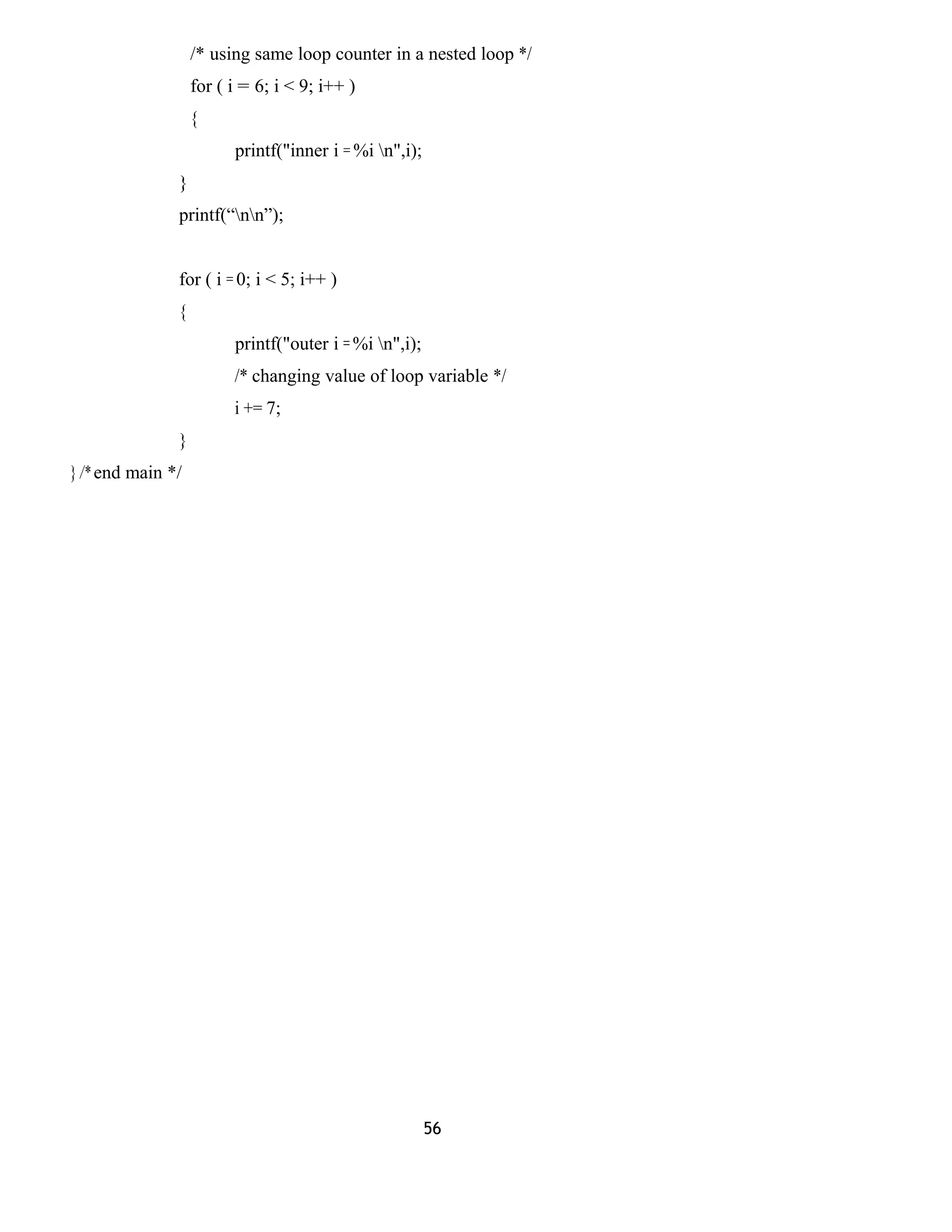 /* using same loop counter in a nested loop */
for ( i = 6; i < 9; i++ )
{
printf("inner i = %i n",i);
}
printf(“nn”);
for ( i = 0; i < 5; i++ )
{
printf("outer i = %i n",i);
/* changing value of loop variable */
i += 7;
}
} /* end main */
56
 