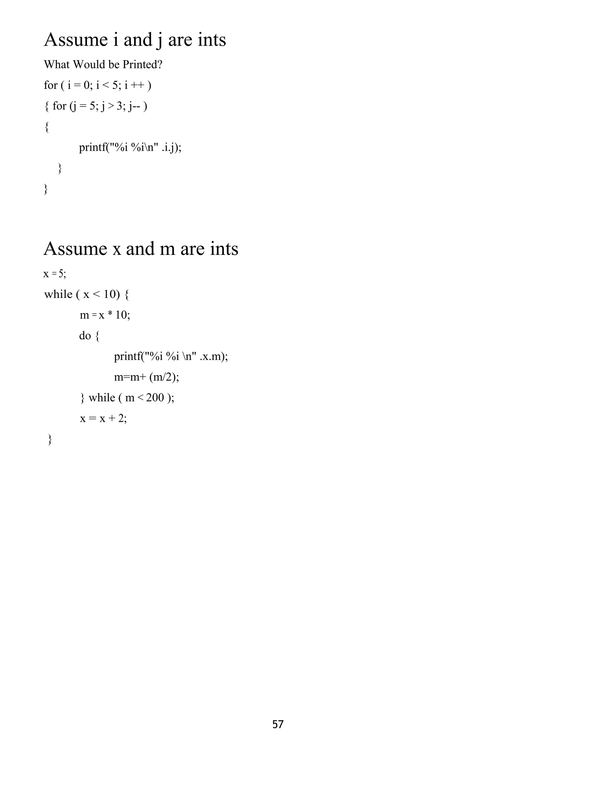 Assume i and j are ints
What Would be Printed?
for ( i = 0; i < 5; i ++ )
{ for (j = 5; j > 3; j-- )
{
printf("%i %in" .i.j);
}
}
Assume x and m are ints
x = 5;
while ( x < 10) {
m = x * 10;
do {
printf("%i %i n" .x.m);
m=m+ (m/2);
} while ( m < 200 );
x = x + 2;
}
57
 