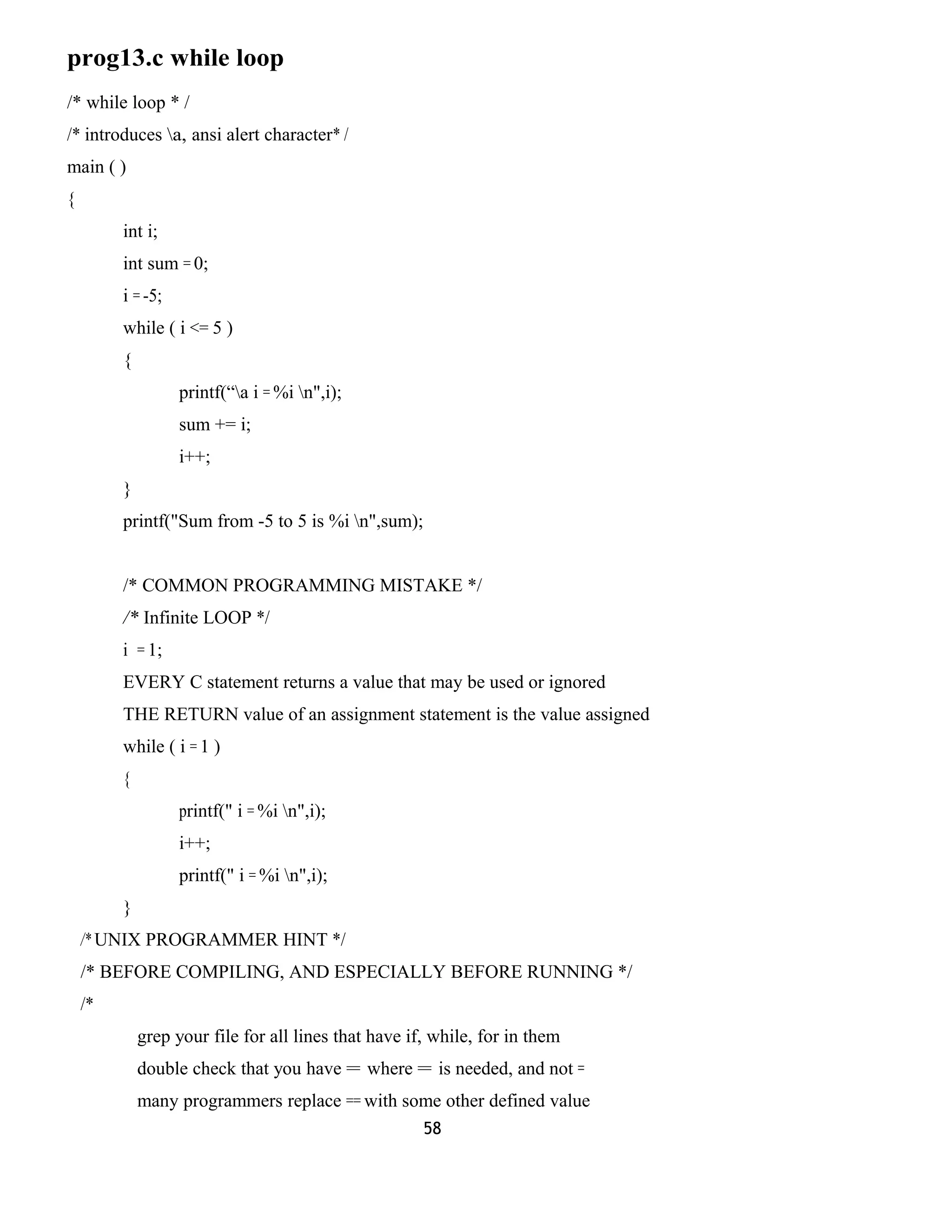 prog13.c while loop
/* while loop * /
/* introduces a, ansi alert character* /
main ( )
{
int i;
int sum = 0;
i = -5;
while ( i <= 5 )
{
printf(“a i = %i n",i);
sum += i;
i++;
}
printf("Sum from -5 to 5 is %i n",sum);
/* COMMON PROGRAMMING MISTAKE */
/* Infinite LOOP */
i = 1;
EVERY C statement returns a value that may be used or ignored
THE RETURN value of an assignment statement is the value assigned
while ( i = 1 )
{
printf(" i = %i n",i);
i++;
printf(" i = %i n",i);
}
/* UNIX PROGRAMMER HINT */
/* BEFORE COMPILING, AND ESPECIALLY BEFORE RUNNING */
/*
grep your file for all lines that have if, while, for in them
double check that you have = where = is needed, and not =
many programmers replace == with some other defined value
58
 