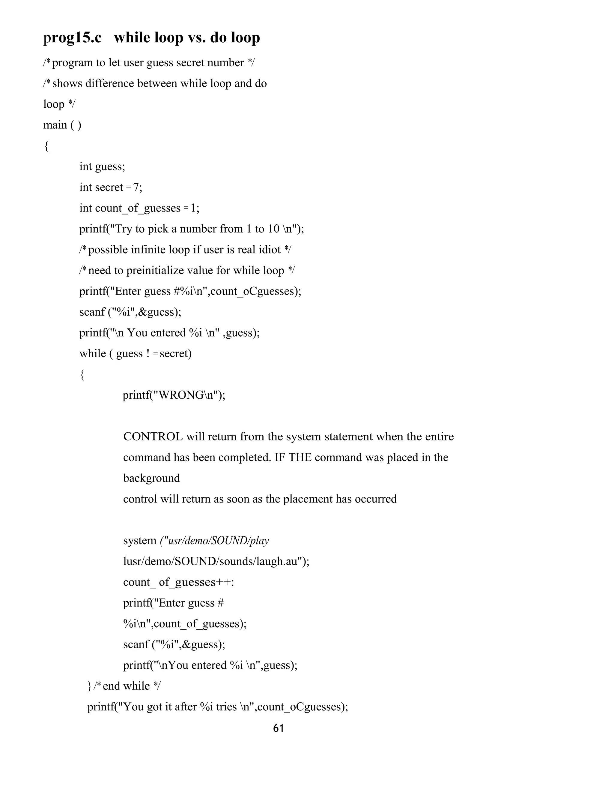 prog15.c while loop vs. do loop
/* program to let user guess secret number */
/* shows difference between while loop and do
loop */
main ( )
{
int guess;
int secret = 7;
int count_of_guesses = 1;
printf("Try to pick a number from 1 to 10 n");
/* possible infinite loop if user is real idiot */
/* need to preinitialize value for while loop */
printf("Enter guess #%in",count_oCguesses);
scanf ("%i",&guess);
printf(''n You entered %i n" ,guess);
while ( guess ! = secret)
{
printf("WRONGn");
CONTROL will return from the system statement when the entire
command has been completed. IF THE command was placed in the
background
control will return as soon as the placement has occurred
system ("usr/demo/SOUND/play
lusr/demo/SOUND/sounds/laugh.au");
count_ of_guesses++:
printf("Enter guess #
%in",count_of_guesses);
scanf ("%i",&guess);
printf(''nYou entered %i n",guess);
} /* end while */
printf("You got it after %i tries n",count_oCguesses);
61
 