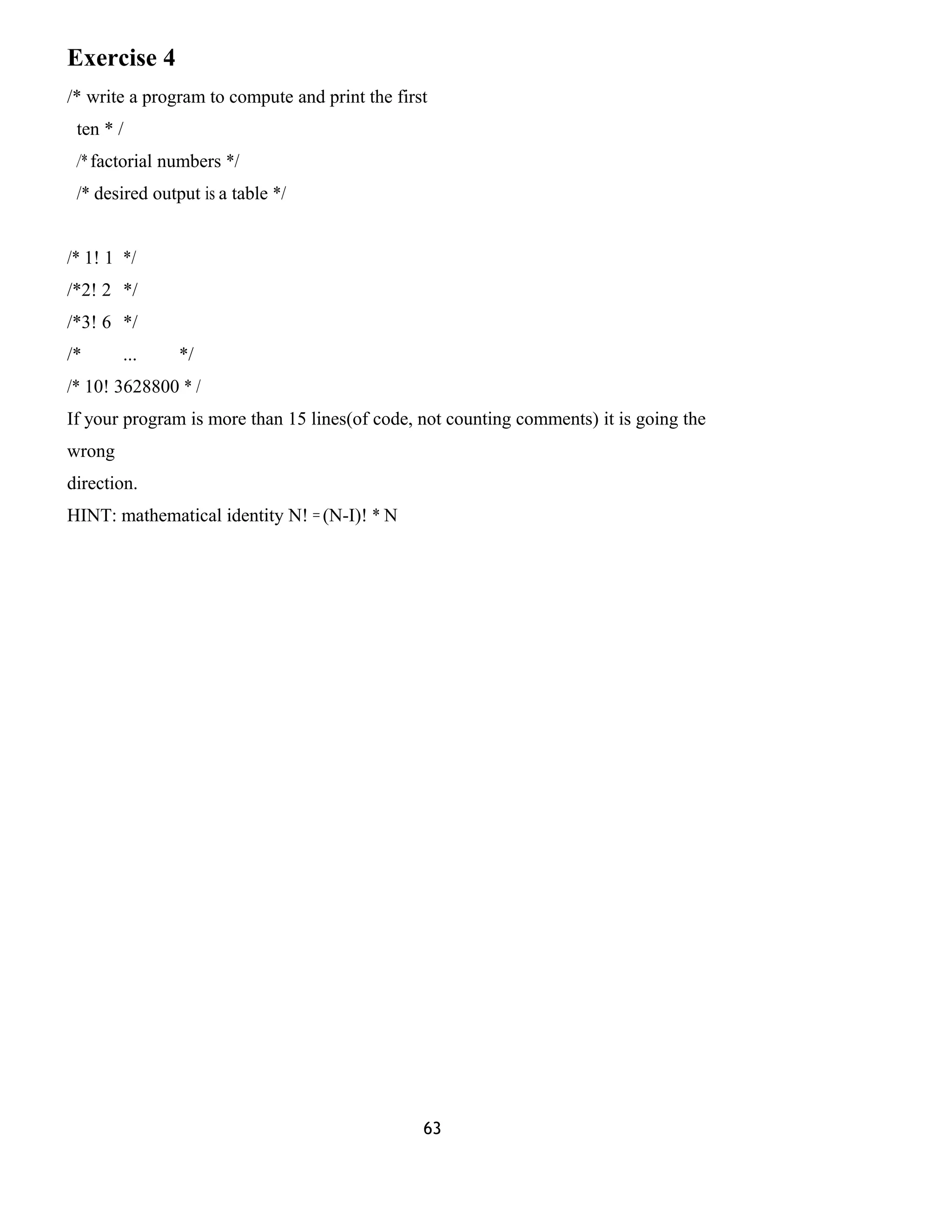 Exercise 4
/* write a program to compute and print the first
ten * /
/* factorial numbers */
/* desired output is a table */
/* 1! 1 */
/*2! 2 */
/*3! 6 */
/* ... */
/* 10! 3628800 * /
If your program is more than 15 lines(of code, not counting comments) it is going the
wrong
direction.
HINT: mathematical identity N! = (N-I)! * N
63
 