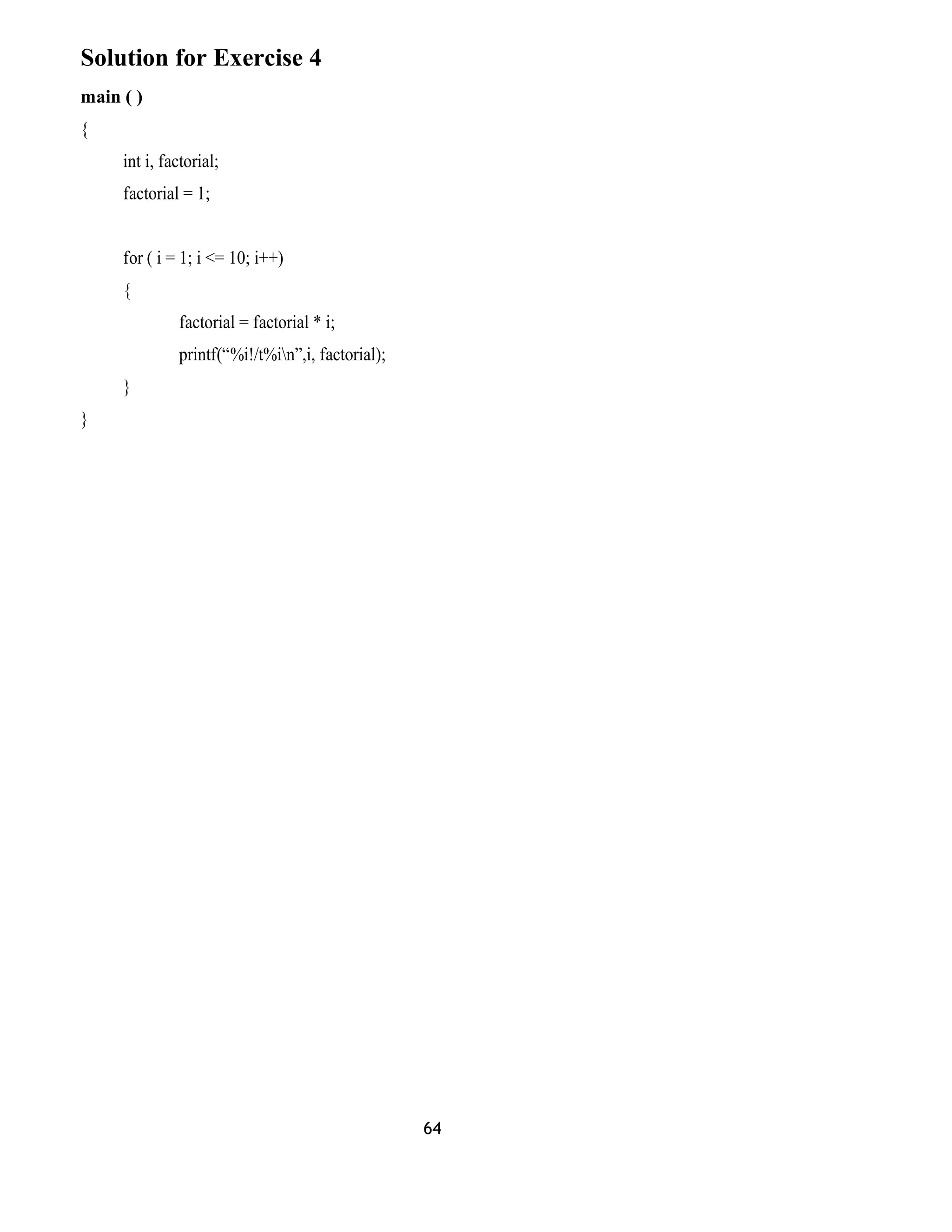 Solution for Exercise 4
main ( )
{
int i, factorial;
factorial = 1;
for ( i = 1; i <= 10; i++)
{
factorial = factorial * i;
printf(“%i!/t%in”,i, factorial);
}
}
64
 