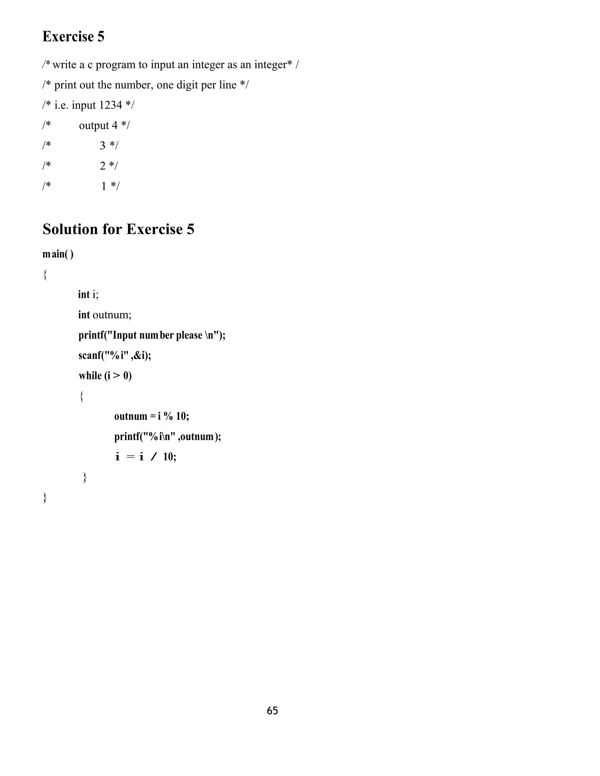 Exercise 5
/* write a c program to input an integer as an integer* /
/* print out the number, one digit per line */
/* i.e. input 1234 */
/* output 4 */
/* 3 */
/* 2 */
/* 1 */
Solution for Exercise 5
main( )
{
int i;
int outnum;
printf("Input number please n");
scanf("%i" ,&i);
while (i > 0)
{
outnum = i % 10;
printf("%in" ,outnum);
i = i / 10;
}
}
65
 