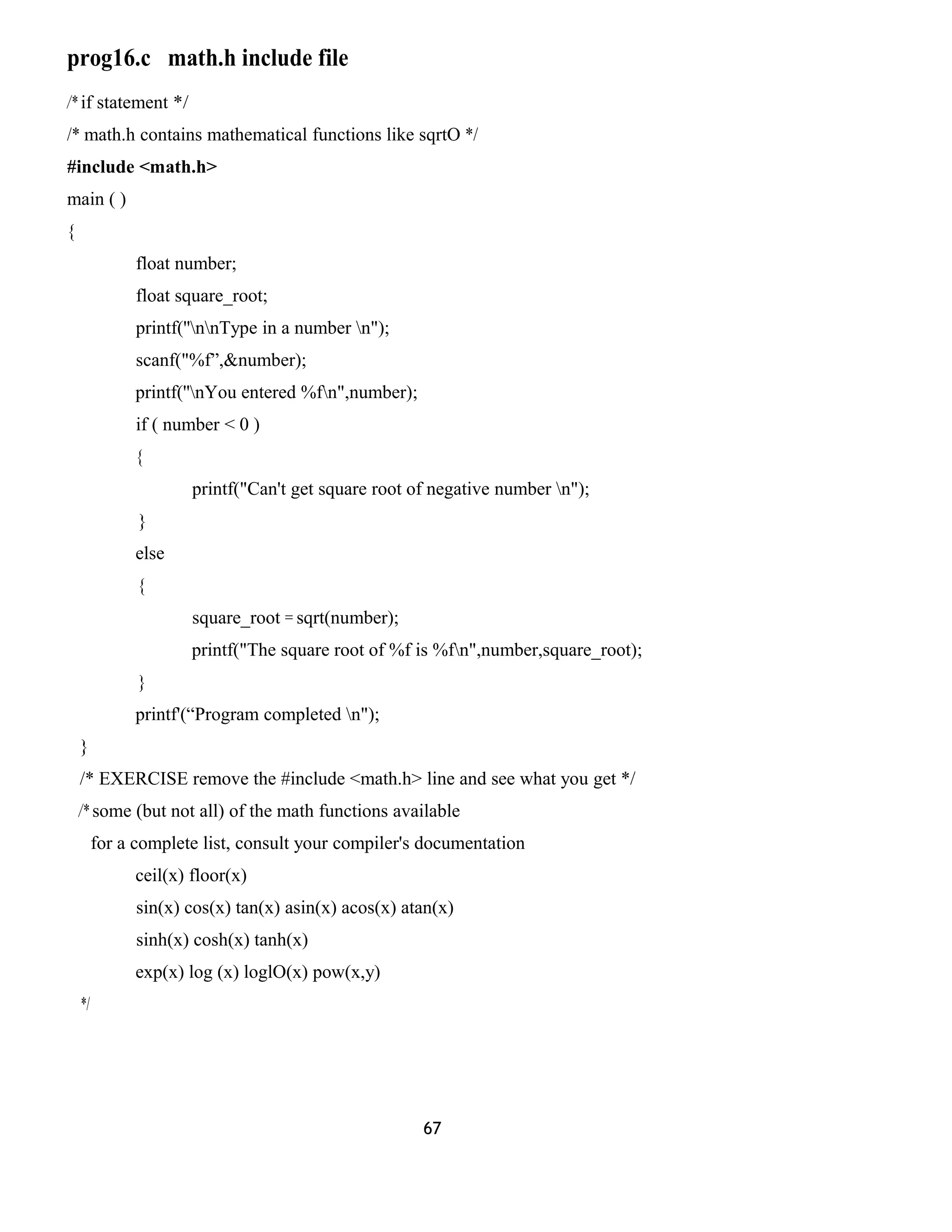 prog16.c math.h include file
/* if statement */
/* math.h contains mathematical functions like sqrtO */
#include <math.h>
main ( )
{
float number;
float square_root;
printf(''nnType in a number n");
scanf("%f”,&number);
printf(''nYou entered %fn",number);
if ( number < 0 )
{
printf("Can't get square root of negative number n");
}
else
{
square_root = sqrt(number);
printf("The square root of %f is %fn",number,square_root);
}
printf'(“Program completed n");
}
/* EXERCISE remove the #include <math.h> line and see what you get */
/* some (but not all) of the math functions available
for a complete list, consult your compiler's documentation
ceil(x) floor(x)
sin(x) cos(x) tan(x) asin(x) acos(x) atan(x)
sinh(x) cosh(x) tanh(x)
exp(x) log (x) loglO(x) pow(x,y)
*/
67
 