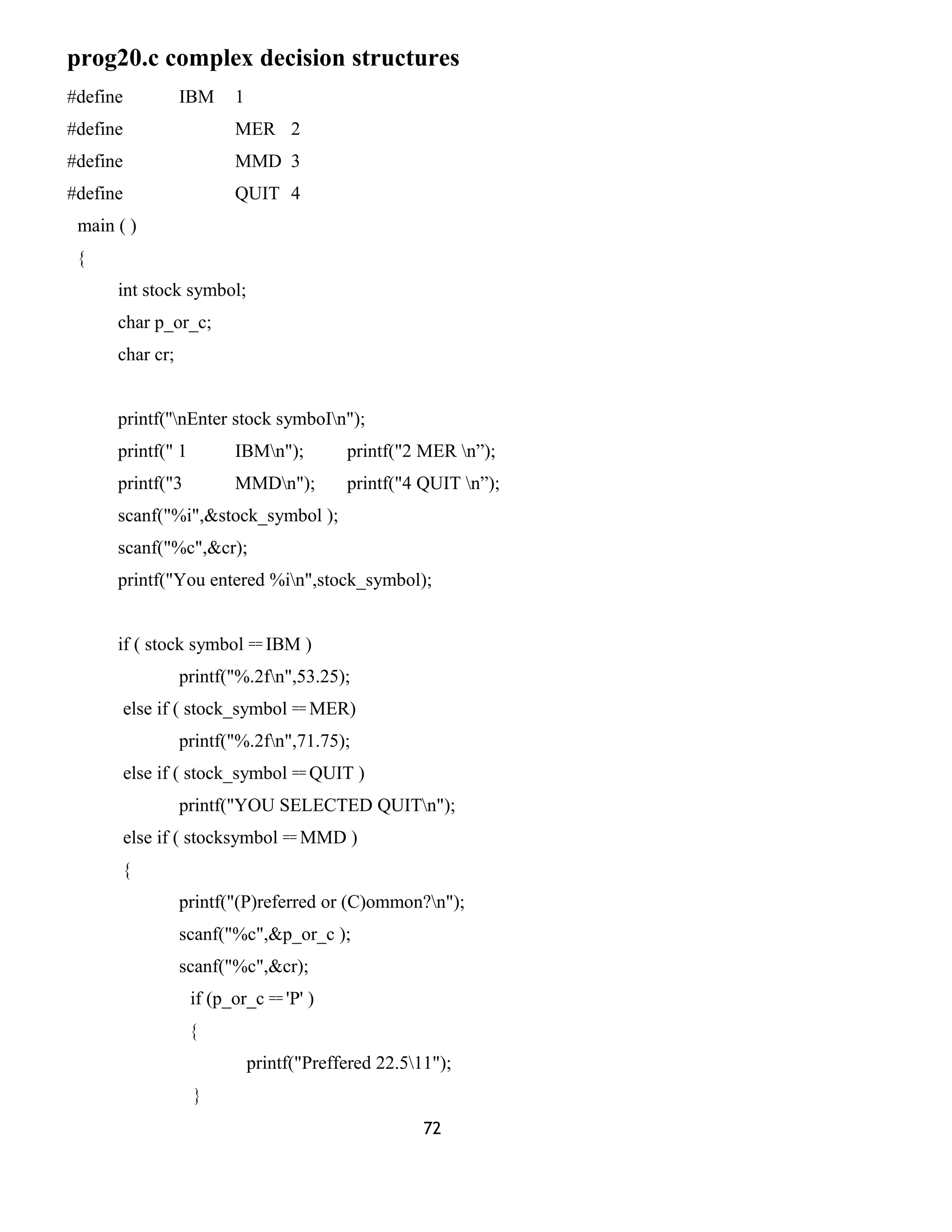 prog20.c complex decision structures
#define IBM 1
#define MER 2
#define MMD 3
#define QUIT 4
main ( )
{
int stock symbol;
char p_or_c;
char cr;
printf(''nEnter stock symboIn");
printf(" 1 IBMn"); printf("2 MER n”);
printf("3 MMDn"); printf("4 QUIT n”);
scanf("%i",&stock_symbol );
scanf("%c",&cr);
printf("You entered %in",stock_symbol);
if ( stock symbol == IBM )
printf("%.2fn",53.25);
else if ( stock_symbol == MER)
printf("%.2fn",71.75);
else if ( stock_symbol == QUIT )
printf("YOU SELECTED QUITn");
else if ( stocksymbol == MMD )
{
printf("(P)referred or (C)ommon?n");
scanf("%c",&p_or_c );
scanf("%c",&cr);
if (p_or_c == 'P' )
{
printf("Preffered 22.511");
}
72
 
