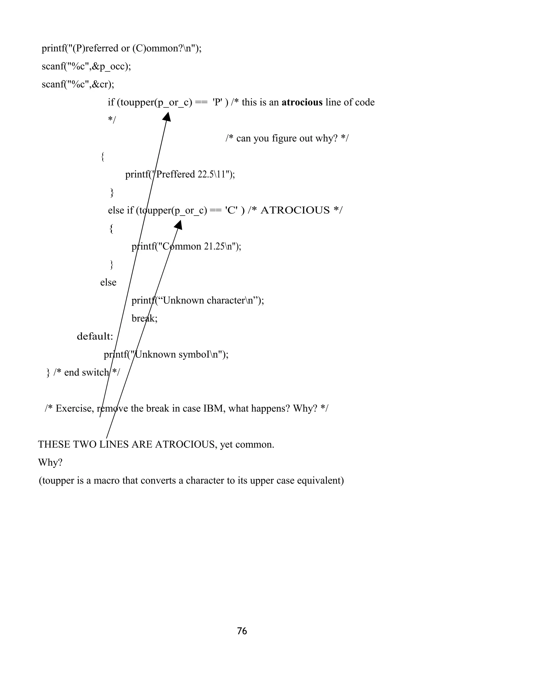 printf("(P)referred or (C)ommon?n");
scanf("%c",&p_occ);
scanf("%c",&cr);
if (toupper(p_or_c) == 'P' ) /* this is an atrocious line of code
*/
/* can you figure out why? */
{
printf("Preffered 22.511");
}
else if (toupper(p_or_c) == 'C' ) /* ATROCIOUS */
{
printf("Common 21.25n");
}
else
printf(“Unknown charactern”);
break;
default:
printf("Unknown symboIn");
} /* end switch */
/* Exercise, remove the break in case IBM, what happens? Why? */
THESE TWO LINES ARE ATROCIOUS, yet common.
Why?
(toupper is a macro that converts a character to its upper case equivalent)
76
 