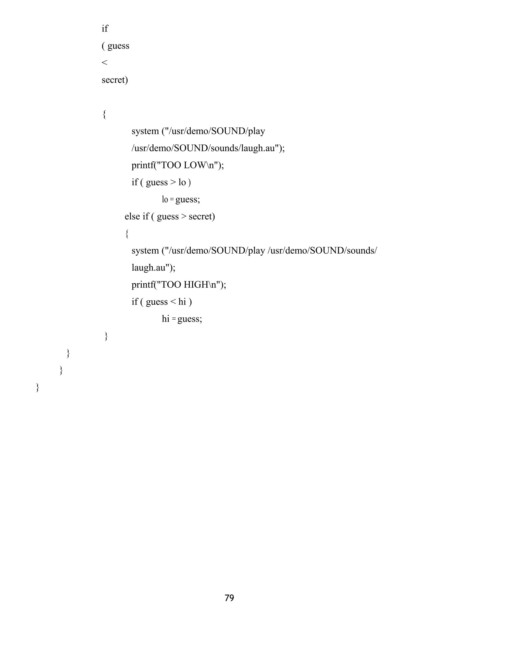 if
( guess
<
secret)
{
system ("/usr/demo/SOUND/play
/usr/demo/SOUND/sounds/laugh.au");
printf("TOO LOWn");
if ( guess > lo )
lo = guess;
else if ( guess > secret)
{
system ("/usr/demo/SOUND/play /usr/demo/SOUND/sounds/
laugh.au");
printf("TOO HIGHn");
if ( guess < hi )
hi = guess;
}
}
}
}
79
 