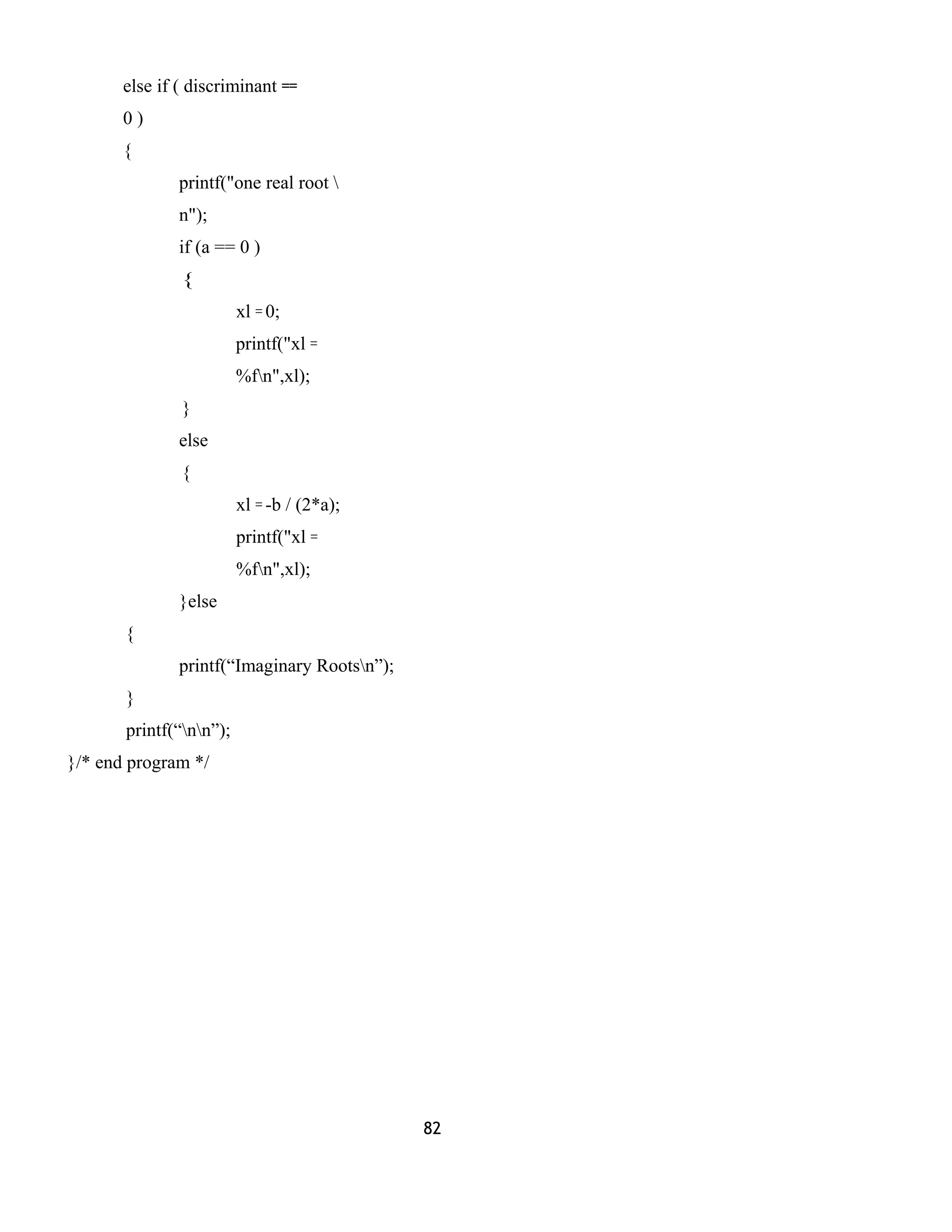else if ( discriminant ==
0 )
{
printf("one real root 
n");
if (a == 0 )
{
xl = 0;
printf("xl =
%fn",xl);
}
else
{
xl = -b / (2*a);
printf("xl =
%fn",xl);
}else
{
printf(“Imaginary Rootsn”);
}
printf(“nn”);
}/* end program */
82
 
