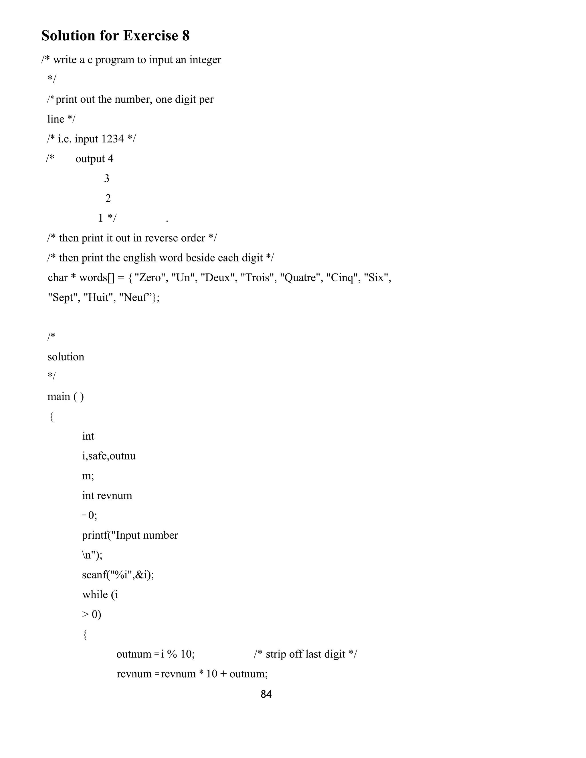 Solution for Exercise 8
/* write a c program to input an integer
*/
/* print out the number, one digit per
line */
/* i.e. input 1234 */
/* output 4
3
2
1 */ .
/* then print it out in reverse order */
/* then print the english word beside each digit */
char * words[] = { "Zero", "Un", "Deux", "Trois", "Quatre", "Cinq", "Six",
"Sept", "Huit", "Neuf”};
/*
solution
*/
main ( )
{
int
i,safe,outnu
m;
int revnum
= 0;
printf("Input number
n");
scanf("%i",&i);
while (i
> 0)
{
outnum = i % 10; /* strip off last digit */
revnum = revnum * 10 + outnum;
84
 