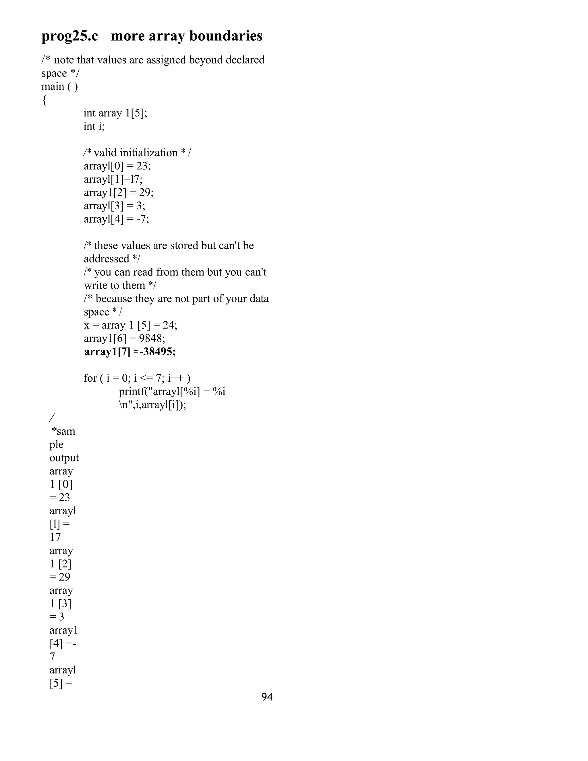prog25.c more array boundaries
/* note that values are assigned beyond declared
space */
main ( )
{
int array 1[5];
int i;
/* valid initialization * /
arrayl[0] = 23;
arrayl[1]=l7;
array1[2] = 29;
arrayl[3] = 3;
arrayl[4] = -7;
/* these values are stored but can't be
addressed */
/* you can read from them but you can't
write to them */
/* because they are not part of your data
space * /
x = array 1 [5] = 24;
array1[6] = 9848;
array1[7] =-38495;
for ( i = 0; i <= 7; i++ )
printf("arrayl[%i] = %i
n",i,arrayl[i]);
/
*sam
ple
output
array
1 [0]
= 23
arrayl
[l] =
17
array
1 [2]
= 29
array
1 [3]
= 3
array1
[4] =-
7
arrayl
[5] =
94
 