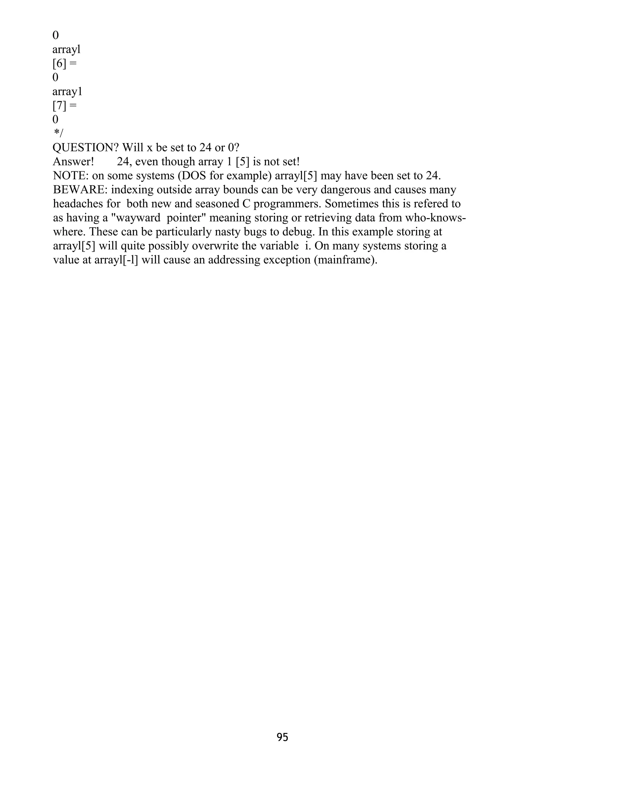 0
arrayl
[6] =
0
array1
[7] =
0
*/
QUESTION? Will x be set to 24 or 0?
Answer! 24, even though array 1 [5] is not set!
NOTE: on some systems (DOS for example) arrayl[5] may have been set to 24.
BEWARE: indexing outside array bounds can be very dangerous and causes many
headaches for both new and seasoned C programmers. Sometimes this is refered to
as having a "wayward pointer" meaning storing or retrieving data from who-knows-
where. These can be particularly nasty bugs to debug. In this example storing at
arrayl[5] will quite possibly overwrite the variable i. On many systems storing a
value at arrayl[-l] will cause an addressing exception (mainframe).
95
 