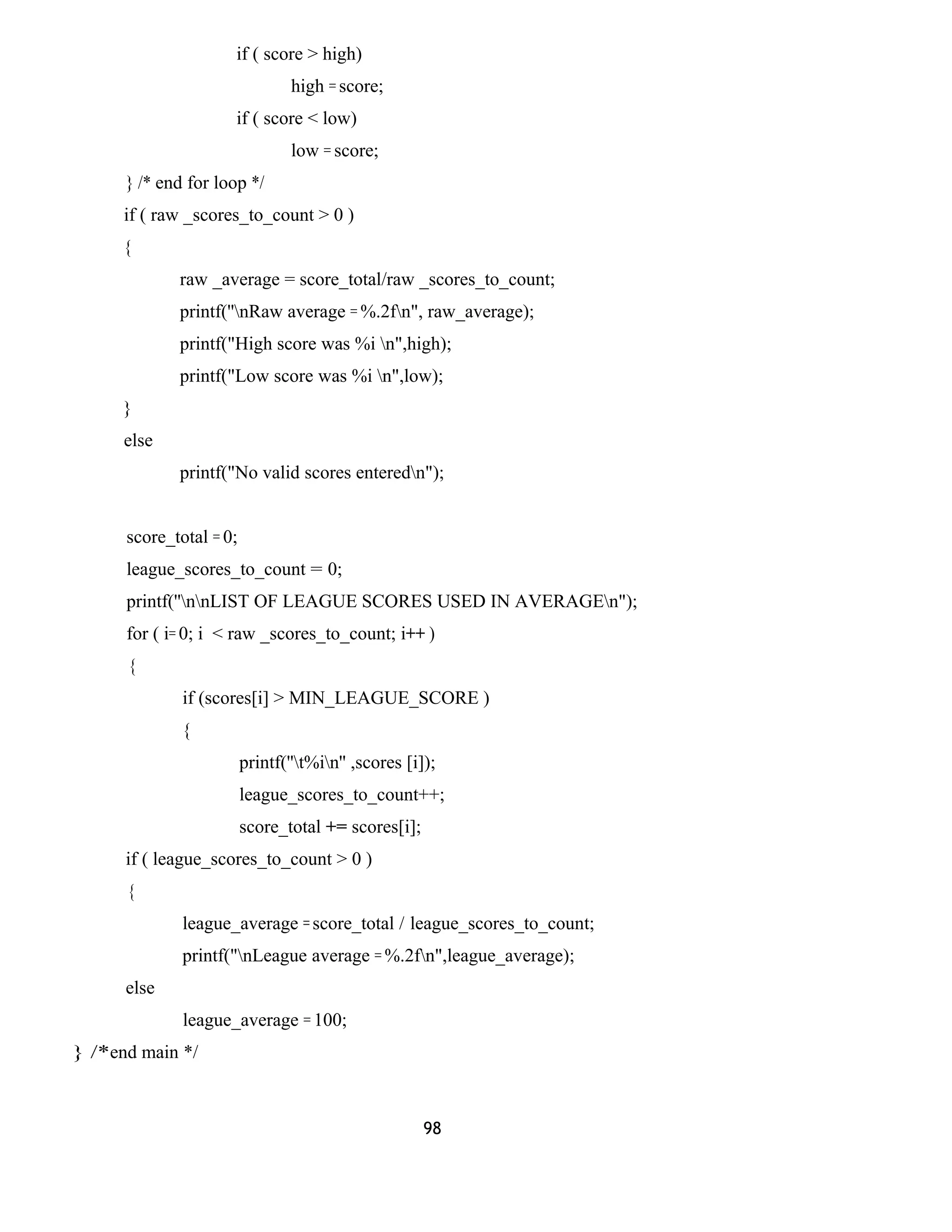 if ( score > high)
high = score;
if ( score < low)
low = score;
} /* end for loop */
if ( raw _scores_to_count > 0 )
{
raw _average = score_total/raw _scores_to_count;
printf(''nRaw average = %.2fn", raw_average);
printf("High score was %i n",high);
printf("Low score was %i n",low);
}
else
printf("No valid scores enteredn");
score_total = 0;
league_scores_to_count = 0;
printf(''nnLIST OF LEAGUE SCORES USED IN AVERAGEn");
for ( i= 0; i < raw _scores_to_count; i++ )
{
if (scores[i] > MIN_LEAGUE_SCORE )
{
printf(''t%in'' ,scores [i]);
league_scores_to_count++;
score_total += scores[i];
if ( league_scores_to_count > 0 )
{
league_average = score_total / league_scores_to_count;
printf("nLeague average = %.2fn",league_average);
else
league_average = 100;
} /*end main */
98
 