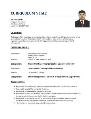 CURRICULUM VITAE
NIJAMUDDIN
Singapore Samarkand
Uzbekistan, Tashkent
Mobile no:+998909794552
OBJECTIVES:
To be a part of the prestigious companywhen Icanenhance myskillsandabilityand experience formy
give me betterservice tothe company.Highlymotivatedteamplayerwithexcellentcreative,
organizational, andcommunicationalskillsofferinggreatpotentialforprofessionalgrowthand
achievement
EXPERIENCE IN GULF:
Organization: Seville ProductsLTDTiffany
IFFCO Group Company
Dubai,U.A.E
Duration: August19, 2006 to April 4 , 2015
Designation: ProductionSupervisor (Chocolate)/Quality controller
Organization: BEDEIL GROUP Company Uzbekistan Tashkent
Duration: 3 , aprial 2015 Till Date
Designation: chocolate specialist (Research&Development Department)
Responsibilities:
 Responsible forMonitoringof all ProcessParameterforChocolate,Confectionary&Wafers.
 Responsible todoRCA for any QualityDeviation.
 Responsible tomake CPARforany QualityDeviation.
 Accountable tomake Line strategiesforvariousSKUsforefficientandresponsive manufacturing
to meettargetsof Customerservice levels,lineexpansions.
 Responsible forincreasingLinesOEEbywayof debottlenecking,processstabilizationand
reliabilityreviewingpreventive maintenance,performancemetricsandrate of quality.
 Develop the newchocolate barproduct& recipe making
 