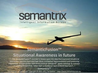 SemanticFusion™ 
Situational Awareness in future 
"...The SemanticFusion™ concept is based upon the idea that improved situational 
awareness requires improved high-level conceptual representations and reasoning 
capabilities. It approaches data fusion from an enhanced agent, ontology & concept-modelling 
perspective, rather than a traditional data-analysis approach...“ 
Semantrix™ 
Commercial In Confidence Copyright © 2011-2012 Semantrix http://www.semantrix.com.au 
 