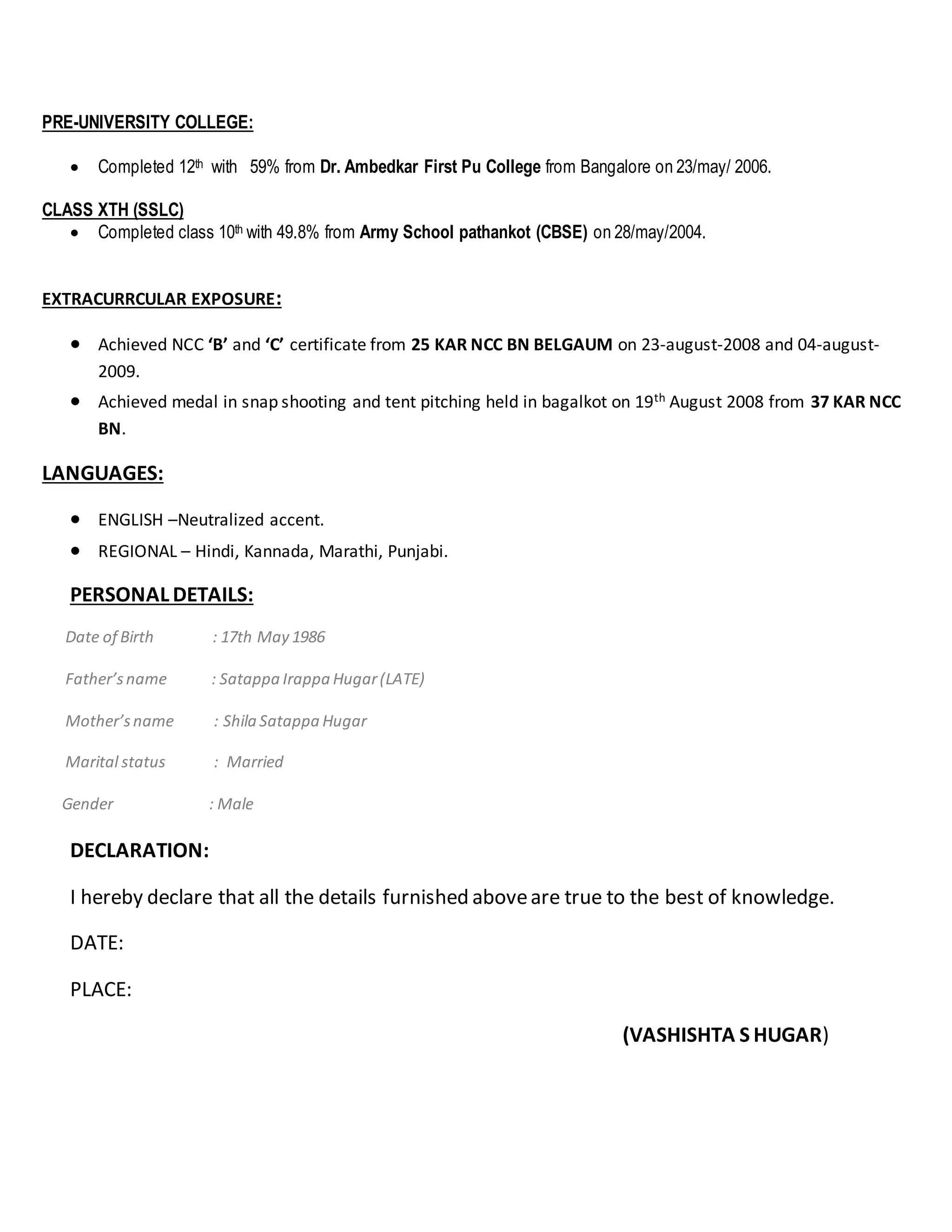 PRE-UNIVERSITY COLLEGE:
 Completed 12th with 59% from Dr. Ambedkar First Pu College from Bangalore on 23/may/ 2006.
CLASS XTH (SSLC)
 Completed class 10th with 49.8% from Army School pathankot (CBSE) on 28/may/2004.
EXTRACURRCULAR EXPOSURE:
 Achieved NCC ‘B’ and ‘C’ certificate from 25 KAR NCC BN BELGAUM on 23-august-2008 and 04-august-
2009.
 Achieved medal in snap shooting and tent pitching held in bagalkot on 19th August 2008 from 37 KAR NCC
BN.
LANGUAGES:
 ENGLISH –Neutralized accent.
 REGIONAL – Hindi, Kannada, Marathi, Punjabi.
PERSONAL DETAILS:
Date of Birth : 17th May 1986
Father’sname : Satappa Irappa Hugar(LATE)
Mother’sname : Shila Satappa Hugar
Marital status : Married
Gender : Male
DECLARATION:
I hereby declare that all the details furnished aboveare true to the best of knowledge.
DATE:
PLACE:
(VASHISHTA S HUGAR)
 