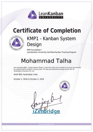 edu.LeanKanban.com
Certificate of Completion
Sanjay Kumar
KMP1 - Kanban System
Design
KMP Foundation I
LeanKanban University Certified Kanban Training Program
Mohammad Talha
has completed KMP1 - Kanban System Design, a class that meets the accredited curriculum requirements
for a Kanban KMP Foundation I training class. The class was delivered by Sanjay Kumar, AKT for
iZenBridge Consultancy Pvt. Ltd..
Hotel IBIS, Hyderabad, India
October 1, 2016 to October 2, 2016
Powered by TCPDF (www.tcpdf.org)
 