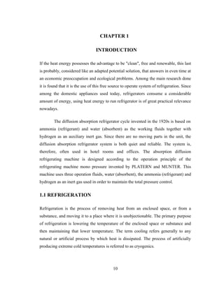CHAPTER 1
INTRODUCTION
If the heat energy possesses the advantage to be "clean", free and renewable, this last
is probably, considered like an adapted potential solution, that answers in even time at
an economic preoccupation and ecological problems. Among the main research done
it is found that it is the use of this free source to operate system of refrigeration. Since
among the domestic appliances used today, refrigerators consume a considerable
amount of energy, using heat energy to run refrigerator is of great practical relevance
nowadays.
The diffusion absorption refrigerator cycle invented in the 1920s is based on
ammonia (refrigerant) and water (absorbent) as the working fluids together with
hydrogen as an auxiliary inert gas. Since there are no moving parts in the unit, the
diffusion absorption refrigerator system is both quiet and reliable. The system is,
therefore, often used in hotel rooms and offices. The absorption diffusion
refrigerating machine is designed according to the operation principle of the
refrigerating machine mono pressure invented by PLATERN and MUNTER. This
machine uses three operation fluids, water (absorbent), the ammonia (refrigerant) and
hydrogen as an inert gas used in order to maintain the total pressure control.
1.1 REFRIGERATION
Refrigeration is the process of removing heat from an enclosed space, or from a
substance, and moving it to a place where it is unobjectionable. The primary purpose
of refrigeration is lowering the temperature of the enclosed space or substance and
then maintaining that lower temperature. The term cooling refers generally to any
natural or artificial process by which heat is dissipated. The process of artificially
producing extreme cold temperatures is referred to as cryogenics.
10
 