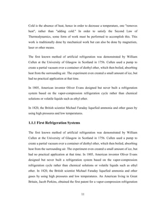 Cold is the absence of heat, hence in order to decrease a temperature, one "removes
heat", rather than "adding cold." In order to satisfy the Second Law of
Thermodynamics, some form of work must be performed to accomplish this. This
work is traditionally done by mechanical work but can also be done by magnetism,
laser or other means.
The first known method of artificial refrigeration was demonstrated by William
Cullen at the University of Glasgow in Scotland in 1756. Cullen used a pump to
create a partial vacuum over a container of diethyl ether, which then boiled, absorbing
heat from the surrounding air. The experiment even created a small amount of ice, but
had no practical application at that time.
In 1805, American inventor Oliver Evans designed but never built a refrigeration
system based on the vapor-compression refrigeration cycle rather than chemical
solutions or volatile liquids such as ethyl ether.
In 1820, the British scientist Michael Faraday liquefied ammonia and other gases by
using high pressures and low temperatures.
1.1.1 First Refrigeration Systems
The first known method of artificial refrigeration was demonstrated by William
Cullen at the University of Glasgow in Scotland in 1756. Cullen used a pump to
create a partial vacuum over a container of diethyl ether, which then boiled, absorbing
heat from the surrounding air. The experiment even created a small amount of ice, but
had no practical application at that time. In 1805, American inventor Oliver Evans
designed but never built a refrigeration system based on the vapor-compression
refrigeration cycle rather than chemical solutions or volatile liquids such as ethyl
ether. In 1820, the British scientist Michael Faraday liquefied ammonia and other
gases by using high pressures and low temperatures. An American living in Great
Britain, Jacob Perkins, obtained the first patent for a vapor-compression refrigeration
11
 