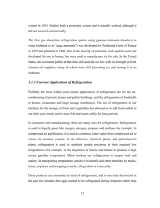 system in 1834. Perkins built a prototype system and it actually worked, although it
did not succeed commercially.
The first gas absorption refrigeration system using gaseous ammonia dissolved in
water (referred to as "aqua ammonia") was developed by Ferdinand Carré of France
in 1859 and patented in 1860. Due to the toxicity of ammonia, such systems were not
developed for use in homes, but were used to manufacture ice for sale. In the United
States, the consumer public at that time still used the ice box with ice brought in from
commercial suppliers, many of whom were still harvesting ice and storing it in an
icehouse.
1.1.2 Current Application of Refrigeration
Probably the most widely-used current applications of refrigeration are for the air-
conditioning of private homes and public buildings, and the refrigeration of foodstuffs
in homes, restaurants and large storage warehouses. The use of refrigerators in our
kitchens for the storage of fruits and vegetables has allowed us to add fresh salads to
our diets year round, and to store fish and meats safely for long periods.
In commerce and manufacturing, there are many uses for refrigeration. Refrigeration
is used to liquefy gases like oxygen, nitrogen, propane and methane for example. In
compressed air purification, it is used to condense water vapor from compressed air to
reduce its moisture content. In oil refineries, chemical plants, and petrochemical
plants, refrigeration is used to maintain certain processes at their required low
temperatures (for example, in the alkylation of butene and butane to produce a high
octane gasoline component). Metal workers use refrigeration to temper steel and
cutlery. In transporting temperature-sensitive foodstuffs and other materials by trucks,
trains, airplanes and sea-going vessels, refrigeration is a necessity.
Dairy products are constantly in need of refrigeration, and it was only discovered in
the past few decades that eggs needed to be refrigerated during shipment rather than
12
 