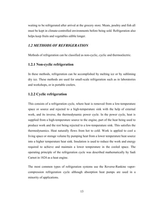 waiting to be refrigerated after arrival at the grocery store. Meats, poultry and fish all
must be kept in climate-controlled environments before being sold. Refrigeration also
helps keep fruits and vegetables edible longer.
1.2 METHODS OF REFRIGERATION
Methods of refrigeration can be classified as non-cyclic, cyclic and thermoelectric.
1.2.1 Non-cyclic refrigeration
In these methods, refrigeration can be accomplished by melting ice or by subliming
dry ice. These methods are used for small-scale refrigeration such as in laboratories
and workshops, or in portable coolers.
1.2.2 Cyclic refrigeration
This consists of a refrigeration cycle, where heat is removed from a low-temperature
space or source and rejected to a high-temperature sink with the help of external
work, and its inverse, the thermodynamic power cycle. In the power cycle, heat is
supplied from a high-temperature source to the engine, part of the heat being used to
produce work and the rest being rejected to a low-temperature sink. This satisfies the
thermodynamics. Heat naturally flows from hot to cold. Work is applied to cool a
living space or storage volume by pumping heat from a lower temperature heat source
into a higher temperature heat sink. Insulation is used to reduce the work and energy
required to achieve and maintain a lower temperature in the cooled space. The
operating principle of the refrigeration cycle was described mathematically by Sadi
Carnot in 1824 as a heat engine.
The most common types of refrigeration systems use the Reverse-Rankine vapor-
compression refrigeration cycle although absorption heat pumps are used in a
minority of applications.
13
 