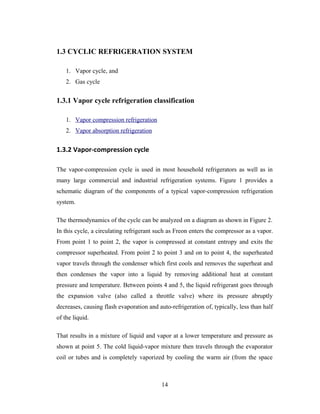 1.3 CYCLIC REFRIGERATION SYSTEM
1. Vapor cycle, and
2. Gas cycle
1.3.1 Vapor cycle refrigeration classification
1. Vapor compression refrigeration
2. Vapor absorption refrigeration
1.3.2 Vapor-compression cycle
The vapor-compression cycle is used in most household refrigerators as well as in
many large commercial and industrial refrigeration systems. Figure 1 provides a
schematic diagram of the components of a typical vapor-compression refrigeration
system.
The thermodynamics of the cycle can be analyzed on a diagram as shown in Figure 2.
In this cycle, a circulating refrigerant such as Freon enters the compressor as a vapor.
From point 1 to point 2, the vapor is compressed at constant entropy and exits the
compressor superheated. From point 2 to point 3 and on to point 4, the superheated
vapor travels through the condenser which first cools and removes the superheat and
then condenses the vapor into a liquid by removing additional heat at constant
pressure and temperature. Between points 4 and 5, the liquid refrigerant goes through
the expansion valve (also called a throttle valve) where its pressure abruptly
decreases, causing flash evaporation and auto-refrigeration of, typically, less than half
of the liquid.
That results in a mixture of liquid and vapor at a lower temperature and pressure as
shown at point 5. The cold liquid-vapor mixture then travels through the evaporator
coil or tubes and is completely vaporized by cooling the warm air (from the space
14
 