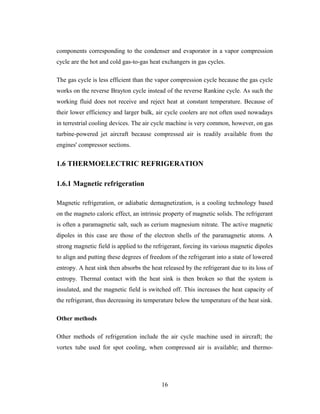 components corresponding to the condenser and evaporator in a vapor compression
cycle are the hot and cold gas-to-gas heat exchangers in gas cycles.
The gas cycle is less efficient than the vapor compression cycle because the gas cycle
works on the reverse Brayton cycle instead of the reverse Rankine cycle. As such the
working fluid does not receive and reject heat at constant temperature. Because of
their lower efficiency and larger bulk, air cycle coolers are not often used nowadays
in terrestrial cooling devices. The air cycle machine is very common, however, on gas
turbine-powered jet aircraft because compressed air is readily available from the
engines' compressor sections.
1.6 THERMOELECTRIC REFRIGERATION
1.6.1 Magnetic refrigeration
Magnetic refrigeration, or adiabatic demagnetization, is a cooling technology based
on the magneto caloric effect, an intrinsic property of magnetic solids. The refrigerant
is often a paramagnetic salt, such as cerium magnesium nitrate. The active magnetic
dipoles in this case are those of the electron shells of the paramagnetic atoms. A
strong magnetic field is applied to the refrigerant, forcing its various magnetic dipoles
to align and putting these degrees of freedom of the refrigerant into a state of lowered
entropy. A heat sink then absorbs the heat released by the refrigerant due to its loss of
entropy. Thermal contact with the heat sink is then broken so that the system is
insulated, and the magnetic field is switched off. This increases the heat capacity of
the refrigerant, thus decreasing its temperature below the temperature of the heat sink.
Other methods
Other methods of refrigeration include the air cycle machine used in aircraft; the
vortex tube used for spot cooling, when compressed air is available; and thermo-
16
 