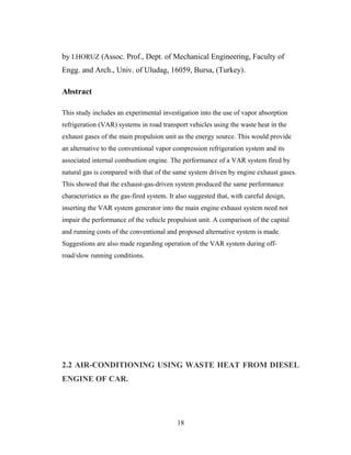 by I.HORUZ (Assoc. Prof., Dept. of Mechanical Engineering, Faculty of
Engg. and Arch., Univ. of Uludag, 16059, Bursa, (Turkey).
Abstract
This study includes an experimental investigation into the use of vapor absorption
refrigeration (VAR) systems in road transport vehicles using the waste heat in the
exhaust gases of the main propulsion unit as the energy source. This would provide
an alternative to the conventional vapor compression refrigeration system and its
associated internal combustion engine. The performance of a VAR system fired by
natural gas is compared with that of the same system driven by engine exhaust gases.
This showed that the exhaust-gas-driven system produced the same performance
characteristics as the gas-fired system. It also suggested that, with careful design,
inserting the VAR system generator into the main engine exhaust system need not
impair the performance of the vehicle propulsion unit. A comparison of the capital
and running costs of the conventional and proposed alternative system is made.
Suggestions are also made regarding operation of the VAR system during off-
road/slow running conditions.
2.2 AIR-CONDITIONING USING WASTE HEAT FROM DIESEL
ENGINE OF CAR.
18
 