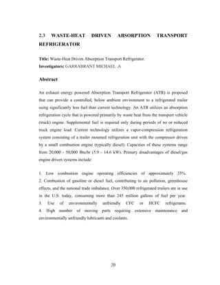 2.3 WASTE-HEAT DRIVEN ABSORPTION TRANSPORT
REFRIGERATOR
Title: Waste-Heat Driven Absorption Transport Refrigerator.
Investigators: GARRABRANT MICHAEL .A
Abstract
An exhaust energy powered Absorption Transport Refrigerator (ATR) is proposed
that can provide a controlled, below ambient environment to a refrigerated trailer
using significantly less fuel than current technology. An ATR utilizes an absorption
refrigeration cycle that is powered primarily by waste heat from the transport vehicle
(truck) engine. Supplemental fuel is required only during periods of no or reduced
truck engine load. Current technology utilizes a vapor-compression refrigeration
system consisting of a trailer mounted refrigeration unit with the compressor driven
by a small combustion engine (typically diesel). Capacities of these systems range
from 20,000 - 50,000 Btu/hr (5.9 - 14.6 kW). Primary disadvantages of diesel/gas
engine driven systems include:
1. Low combustion engine operating efficiencies of approximately 35%.
2. Combustion of gasoline or diesel fuel, contributing to air pollution, greenhouse
effects, and the national trade imbalance. Over 350,000 refrigerated trailers are in use
in the U.S. today, consuming more than 245 million gallons of fuel per year.
3. Use of environmentally unfriendly CFC or HCFC refrigerants.
4. High number of moving parts requiring extensive maintenance and
environmentally unfriendly lubricants and coolants.
20
 