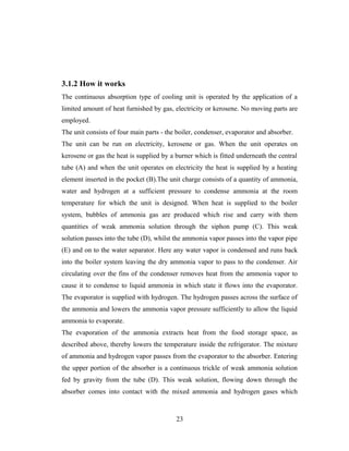 3.1.2 How it works
The continuous absorption type of cooling unit is operated by the application of a
limited amount of heat furnished by gas, electricity or kerosene. No moving parts are
employed.
The unit consists of four main parts - the boiler, condenser, evaporator and absorber.
The unit can be run on electricity, kerosene or gas. When the unit operates on
kerosene or gas the heat is supplied by a burner which is fitted underneath the central
tube (A) and when the unit operates on electricity the heat is supplied by a heating
element inserted in the pocket (B).The unit charge consists of a quantity of ammonia,
water and hydrogen at a sufficient pressure to condense ammonia at the room
temperature for which the unit is designed. When heat is supplied to the boiler
system, bubbles of ammonia gas are produced which rise and carry with them
quantities of weak ammonia solution through the siphon pump (C). This weak
solution passes into the tube (D), whilst the ammonia vapor passes into the vapor pipe
(E) and on to the water separator. Here any water vapor is condensed and runs back
into the boiler system leaving the dry ammonia vapor to pass to the condenser. Air
circulating over the fins of the condenser removes heat from the ammonia vapor to
cause it to condense to liquid ammonia in which state it flows into the evaporator.
The evaporator is supplied with hydrogen. The hydrogen passes across the surface of
the ammonia and lowers the ammonia vapor pressure sufficiently to allow the liquid
ammonia to evaporate.
The evaporation of the ammonia extracts heat from the food storage space, as
described above, thereby lowers the temperature inside the refrigerator. The mixture
of ammonia and hydrogen vapor passes from the evaporator to the absorber. Entering
the upper portion of the absorber is a continuous trickle of weak ammonia solution
fed by gravity from the tube (D). This weak solution, flowing down through the
absorber comes into contact with the mixed ammonia and hydrogen gases which
23
 