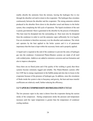 readily absorbs the ammonia from the mixture, leaving the hydrogen free to rise
through the absorber coil and to return to the evaporator. The hydrogen thus circulates
continuously between the absorber and the evaporator. The strong ammonia solution
produced in the absorber flows down to the absorber vessel and thence to the boiler
system, thus completing the full cycle of operation. The liquid circulation of the unit
is purely gravitational. Heat is generated in the absorber by the process of absorption.
This heat must be dissipated into the surrounding air. Heat must also be dissipated
from the condenser in order to cool the ammonia vapor sufficiently for it to liquefy.
Free air circulation is therefore necessary over the absorber and condenser. The whole
unit operates by the heat applied to the boiler system and it is of paramount
importance that this heat is kept within the necessary limits and is properly applied.
A liquid seal is required at the end of the condenser to prevent the entry of hydrogen
gas into the condenser. Commercial Platen-Munters systems are made of all steel
with welded joints. Additives are added to minimize corrosion and rust formation and
also to improve absorption.
Since there are no flared joints and if the quality of the welding is good, then these
systems become extremely rugged and reliable. The Platen-Munters systems offer
low COP due to energy requirement in the bubble pump and also due to losses in the
evaporator because of the presence of hydrogen gas. In addition, since the circulation
of fluids inside the system is due to buoyancy and gravity, the heat and mass transfer
coefficients are relatively small, further reducing the efficiency.
3.2 VAPOUR COMPRESSION REFRIGERATION CYCLE
The low pressure vapor in dry state is drawn from the evaporator during the suction
stroke of the compressor. During compression stroke the pressure and temperature
increases until the vapor temperature is greater than the temperature of condenser
cooling medium.
24
 