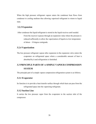 When the high pressure refrigerant vapour enters the condenser heat flows from
condenser to cooling medium thus allowing vaporized refrigerant to return to liquid
state.
3.2.3 Expansion
After condenser the liquid refrigerant is stored in the liquid receives until needed.
From the receiver it passes through an expansion value where the pressure is
reduced sufficiently to allow the vaporization of liquid at a low temperature
of about – 10 degree centigrade.
3.2.4 Vaporization
The low pressure refrigerant vapour after expansion in the expansion valve enters the
evaporator on refrigerated space where a considerable amount of heat is
absorbed by it and refrigeration is furnished.
3.3 PRINCIPLE PARTS OF A SIMPLE VAPOUR COMPRESSION
SYSTEM
The principle part of a simple vapour compression refrigeration system is as follows.
3.3.1 Evaporator
Its function is to provide a heat transfer surface through which heat can pass from the
refrigerated space into the vaporizing refrigerant.
3.3.2 Suction Line
It carries the low pressure vapor from the evaporator to the suction inlet of the
compressor.
26
 