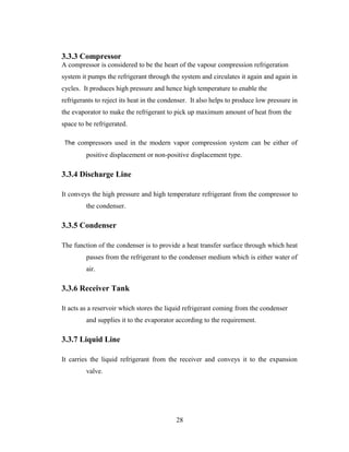 3.3.3 Compressor
A compressor is considered to be the heart of the vapour compression refrigeration
system it pumps the refrigerant through the system and circulates it again and again in
cycles. It produces high pressure and hence high temperature to enable the
refrigerants to reject its heat in the condenser. It also helps to produce low pressure in
the evaporator to make the refrigerant to pick up maximum amount of heat from the
space to be refrigerated.
The compressors used in the modern vapor compression system can be either of
positive displacement or non-positive displacement type.
3.3.4 Discharge Line
It conveys the high pressure and high temperature refrigerant from the compressor to
the condenser.
3.3.5 Condenser
The function of the condenser is to provide a heat transfer surface through which heat
passes from the refrigerant to the condenser medium which is either water of
air.
3.3.6 Receiver Tank
It acts as a reservoir which stores the liquid refrigerant coming from the condenser
and supplies it to the evaporator according to the requirement.
3.3.7 Liquid Line
It carries the liquid refrigerant from the receiver and conveys it to the expansion
valve.
28
 