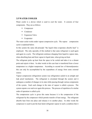 3.5 WATER COOLER
Water cooler is a device which is used to cool the water. It consists of four
components. They are as follows
 Compressor
 Condenser
 Expansion Valve
 Evaporator
The water cooler works under vapour compression cycle. The vapour compression
cycle is explained below.
In this system the same old principle “the liquid when evaporates absorbs heat” is
employed. The only specialty of this method is that same refrigerant is used again
and again in a cycle. The refrigerant continues changing from liquid to vapour state,
when absorbing heat and from vapour to liquid state, when giving out heat.
The refrigerant picks up heat from the space to be cooled and takes it to a distant
point and rejects it there. In other words in this care heat is transferred from a lower
temperature to a higher temperature. According to second law of thermodynamics
this can only be accomplished by the expenditure of energy from some external
source.
Vapour compression refrigeration system was refrigeration sealed in an airtight and
leak proof mechanism. The refrigerant is circulated through the system and it
undergoes a number of changes in its state while passing through various components
of the system. Each such change in the state of vapour is called a process. The
system repeats over and over again this process. The process of repetition of a similar
order of operation is called cycle.
The compression cycle is given this name because it is the compression of the
refrigerant by the compressor which permits transfer of heat energy. The refrigerant
absorbs heat from one place and releases it to another place. In other words the
compressor is used to put the heat latent refrigerant vapour in such a condition that it
30
 