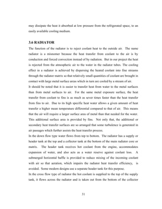 may dissipate the heat it absorbed at low pressure from the refrigerated space, to an
easily available cooling medium.
3.6 RADIATOR
The function of the radiator is to reject coolant heat to the outside air. The name
radiator is a misnomer because the heat transfer from coolant to the air is by
conduction and forced convection instead of by radiation. But in our project the heat
is rejected from the atmospheric air to the water in the radiator tubes. The cooling
effect in a radiator is achieved by dispersing the heated coolant into fine streams
through the radiator matrix so that relatively small quantities of coolant are brought in
contact with large metal surface areas which in turn are cooled by a stream of air.
It should be noted that it is easier to transfer heat from water to the metal surfaces
than from metal surfaces to air. For the same metal exposure surface, the heat
transfer from coolant to fins is as much as sever times faster than the heat transfer
from fins to air. Due to its high specific heat water allows a given amount of heat
transfer a higher mean temperature differential compared to that of air. This means
that the air will require a larger surface area of metal than that needed for the water.
This additional surface area is provided by fins. Not only that, the additional or
secondary heat transfer surfaces are so arranged that some turbulence is generated in
air passages which further assists the heat transfer process.
In the down flow type water flows from top to bottom. The radiator has a supply or
header tank at the top and a collector tank at the bottom of the main radiator core or
matrix. The header tank receives hot coolant from the engine, accommodates
expansion of water, and also acts as a water reserve against coolant loss. A
submerged horizontal baffle is provided to reduce mixing of the incoming coolant
with air so that aeration, which impairs the radiator heat transfer efficiency, is
avoided. Some modern designs use a separate header tank for this purpose.
In the cross flow type of radiator the hot coolant is supplied to the top of the supply
tank, it flows across the radiator and is taken out from the bottom of the collector
31
 