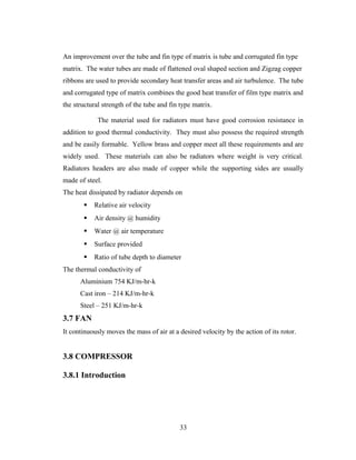 An improvement over the tube and fin type of matrix is tube and corrugated fin type
matrix. The water tubes are made of flattened oval shaped section and Zigzag copper
ribbons are used to provide secondary heat transfer areas and air turbulence. The tube
and corrugated type of matrix combines the good heat transfer of film type matrix and
the structural strength of the tube and fin type matrix.
The material used for radiators must have good corrosion resistance in
addition to good thermal conductivity. They must also possess the required strength
and be easily formable. Yellow brass and copper meet all these requirements and are
widely used. These materials can also be radiators where weight is very critical.
Radiators headers are also made of copper while the supporting sides are usually
made of steel.
The heat dissipated by radiator depends on
 Relative air velocity
 Air density @ humidity
 Water @ air temperature
 Surface provided
 Ratio of tube depth to diameter
The thermal conductivity of
Aluminium 754 KJ/m-hr-k
Cast iron – 214 KJ/m-hr-k
Steel – 251 KJ/m-hr-k
3.7 FAN
It continuously moves the mass of air at a desired velocity by the action of its rotor.
3.8 COMPRESSOR
3.8.1 Introduction
33
 