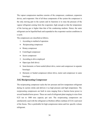 The vapour compression machine consists of the compressor, condenser, expansion
device, and evaporator. Out of all these components of the system the compressor is
the only moving part in the system and its functions is to raise the pressure of the
vapour refrigerant coming form the evaporator, high enough so that the temperature
of the leaving gas is higher than that of the condensing medium. Hence, the same
refrigerant can be liquefied back and expanded to the evaporator suction conditions in
a cycle.
The compressors are classified as follows.
1. According to method of operation
• Reciprocating compressor
• Rotary compressor
• Centrifugal compressor
• Screw compressor
2. According to drive employed
• Open type (belt drive)
• Semi-hermetic or Semi-sealed (direct drive, motor and compressor in separate
housings)
• Hermetic or Sealed compressor (direct drive, motor and compressor in same
housings)
3.8.2 Reciprocating Compressor
The reciprocating compressor sucks the low pressure and low temperature refrigerant
during its suction stroke and delivers it as high pressure and high temperature. The
reciprocating compressors are built in sizes ranging from a fraction horse power to
several hundred horse power. These are used of refrigerant plant ranging in sizes from
0.25 ton to 1000 tons capacity per unit. The reciprocating compressors are
satisfactorily used with the refrigerant as Dichloro difluro methane (CCl2F2) and most
of the freons. This is preferable for high compression ration and low specific volume
refrigerant.
34
 