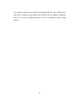 Low capacity compressors are cooled just by providing the fins on the cylinder head.
This type of cooling is more effective and sufficient for low capacity compressor
when F-12 is used as refrigerant because of the low temperature of gas at high
pressure.
35
 