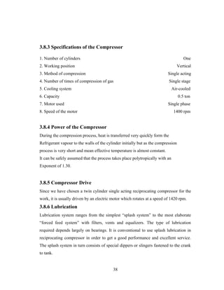 3.8.3 Specifications of the Compressor
1. Number of cylinders One
2. Working position Vertical
3. Method of compression Single acting
4. Number of times of compression of gas Single stage
5. Cooling system Air-cooled
6. Capacity 0.5 ton
7. Motor used Single phase
8. Speed of the motor 1400 rpm
3.8.4 Power of the Compressor
During the compression process, heat is transferred very quickly form the
Refrigerant vapour to the walls of the cylinder initially but as the compression
process is very short and mean effective temperature is almost constant.
It can be safely assumed that the process takes place polytropically with an
Exponent of 1.30.
3.8.5 Compressor Drive
Since we have chosen a twin cylinder single acting reciprocating compressor for the
work, it is usually driven by an electric motor which rotates at a speed of 1420 rpm.
3.8.6 Lubrication
Lubrication system ranges from the simplest “splash system” to the most elaborate
“forced feed system” with filters, vents and equalizers. The type of lubrication
required depends largely on bearings. It is conventional to use splash lubrication in
reciprocating compressor in order to get a good performance and excellent service.
The splash system in turn consists of special dippers or slingers fastened to the crank
to tank.
38
 