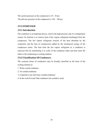 The suction pressure on the compressor is 25 - 35 psi.
The delivery pressure on the compressor is 150 – 180 psi.
3.9 CONDENSER
3.9.1 Introduction
The condenser is an important device, used in the high pressure side of a refrigeration
system. Its function is to remove heat of the vapour refrigerant discharged form the
compressor. The hot vapour refrigerant consists of the heat absorbed by the
evaporator and the heat of compression added by the mechanical energy of the
compressor motor. The heat form the hot vapour refrigerant in a condenser is
removed first by transferring it to walls of the condenser tubes and then form the
tubes to the condensing or cooling medium.
3.9.2 Classification Of Condensers
The common forms of condensers may be broadly classified on the basis of the
cooling medium as
1. Water cooled condenser
2. Air cooled condenser
3. Evaporative (air and water cooled) condenser
4. In the work Fin and Tube condenser (air cooled) is used.
39
 