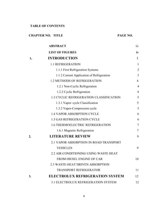 TABLE OF CONTENTS
CHAPTER NO. TITLE PAGE NO.
ABSTRACT iii
LIST OF FIGURES iv
1. INTRODUCTION 1
1.1 REFRIGERATION 1
1.1.1 First Refrigeration Systems 2
1.1.2 Current Application of Refrigeration 3
1.2 METHODS OF REFRIGERATION 4
1.2.1 Non-Cyclic Refrigeration 4
1.2.2 Cyclic Refrigeration 4
1.3 CYCLIC REFRIGERATION CLASSIFICATION 5
1.3.1 Vapor–cycle Classification 5
1.3.2 Vapor-Compression cycle 5
1.4 VAPOR ABSORPTION CYCLE 6
1.5 GAS REFRIGERATION CYCLE 6
1.6 THERMOELECTRIC REFRIGERATION 7
1.6.1 Magnetic Refrigeration 7
2. LITERATURE REVIEW 9
2.1 VAPOR ABSORPTION IN ROAD TRANSPORT
VEHICLES 9
2.2 AIR-CONDITIONING USING WASTE HEAT
FROM DIESEL ENGINE OF CAR 10
2.3 WASTE-HEAT DRIVEN ABSORPTION
TRANSPORT REFRIGERATOR 11
3. ELECTROLUX REFRIGERATION SYSTEM 12
3.1 ELECTROLUX REFRIGERATION SYSTEM 12
4
 