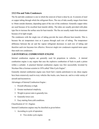 3.9.3 Fin and Tube Condensers
The fin and tube condenser is one in which the removal of heat is done by air. It consists of steel
or copper tubing through which the refrigerant flows. The size of tube usually ranges from 6mm
to 18mm outside diameter, depending upon of the size of the condenser. Generally copper tubes
are used because of its excellent heat transfer ability. The tubes are usually provided with plate
type fins to increase the surface area for heat transfer. The fins are usually made from aluminium
because of its light weight.
The condensers with the single row of tubing provide the most efficient heat transfer. This is
because the air temperature rises as it passes through each row of tubing. The temperature
difference between the air and the vapour refrigerant decreases in each row of tubing and
therefore each row becomes low effective. However single row condensers required more space
than multi row condensers.
3.10 INTERNAL COMBUSTION ENGINE
Internal combustion engines are generally used for propulsion in vehicles. A internal
combustion engine is any engine that uses the explosive combustion of fuels to push a piston
within a cylinder. A practical Internal combustion engine was first successfully invented by
Nicolaus Otto a German scientist in 1876 called “Otto Cycle Engine”.
Generally internal combustion engine uses fossil fuel ( mainly petroleum) to run ,these engine
have been extensively used in every vehicles like trucks, cars, buses etc. and in a wide variety of
aircraft and locomotives.
Advantages of Internal Combustion Engine :
1. Overall efficiency is high.
2. Greater mechanical simplicity.
3. Weight to power ratio is generally low.
4. Generally lower cost.
5. Easy starting from cold conditions.
Classification of I.C. Engines
Internal Combustion engines may be classified as given below:
1. According to cycle of operation:
• Two-stroke cycle engine.
41
 