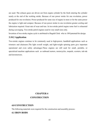 are used. The exhaust gases are driven out from engine cylinder by the fresh entering the cylinder
nearly at the end of the working stroke. Because of one power stroke for one revolution, power
produced for one revolution. Power produced for same size of engine in more or for the same power
the engine is light and compact. Because of one power stroke in one revolution greater cooling and
lubrication required. Great rate of wear and tear. In two-stroke petrol engine some fuel is exhausted
during scavenging. Two-stroke petrol engines used in very small sizes only.
Invention of two-stroke engine cycle is attributed to Dugald Clerk who in 1881patented his design.
3.10.2 Application
Two-stroke engines continue to be commonly used in high-power, handheld applications such as
trimmers and chainsaws.The light overall weight, and light-weight spinning parts give important
operational and even safety advantages.These engines are still used for small, portable, or
specialized machine applications such as outboard motors, motorcycles, mopeds, scooters, tuk-tuk
and lawnmowers.
CHAPTER 4
CONSTRUCTION
4.0 CONSTRUCTION
The following materials were required for the construction and assembly process-
4.1 IRON RODS
43
 