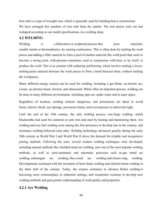 Iron rods is a type of wrought iron, which is generally used for building heavy construction.
We have arranged few numbers of iron rods from the market. The iron pieces were cut and
reshaped according to our model specifications, in a welding shop.
4.2 WELDING
Welding is a fabrication or sculptural process that joins materials,
usually metals or thermoplastics, by causing coalescence. This is often done by melting the work
pieces and adding a filler material to form a pool of molten material (the weld pool) that cools to
become a strong joint, with pressure sometimes used in conjunction with heat, or by itself, to
produce the weld. This is in contrast with soldering and brazing, which involve melting a lower-
melting-point material between the work pieces to form a bond between them, without melting
the workpieces.
Many different energy sources can be used for welding, including a gas flame, an electric arc,
a laser, an electron beam, friction, and ultrasound. While often an industrial process, welding can
be done in many different environments, including open air, under water and in outer space.
Regardless of location, welding remains dangerous, and precautions are taken to avoid
burns, electric shock, eye damage, poisonous fumes, and overexposure to ultraviolet light.
Until the end of the 19th century, the only welding process was forge welding, which
blacksmiths had used for centuries to join iron and steel by heating and hammering them. Arc
welding and oxy-fuel welding were among the first processes to develop late in the century, and
resistance welding followed soon after. Welding technology advanced quickly during the early
20th century as World War I and World War II drove the demand for reliable and inexpensive
joining methods. Following the wars, several modern welding techniques were developed,
including manual methods like shielded metal arc welding, now one of the most popular welding
methods, as well as semi-automatic and automatic processes such as gas metal arc
welding, submerged arc welding, flux-cored arc welding and electro-slag welding.
Developments continued with the invention of laser beam welding and electron beam welding in
the latter half of the century. Today, the science continues to advance. Robot welding is
becoming more commonplace in industrial settings, and researchers continue to develop new
welding methods and gain greater understanding of weld quality and properties.
4.2.1 Arc Welding
44
 