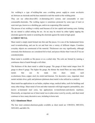 Arc welding is a type of welding that uses a welding power supply to create an electric
arc between an electrode and the base material to melt the metals at the welding point.
They can use either direct (DC) or alternating (AC) current, and consumable or non-
consumable electrodes. The welding region is sometimes protected by some type of inert or
semi-inert gas, known as a shielding gas, and/or an evaporating filler material.
The process of arc welding is widely used because of its low capital and running costs. Getting
the arc started is called striking the arc. An arc may be struck by either lightly tapping the
electrode against the metal or scratching the electrode against the metal at high speed.
4.3 SHEET METAL
Sheet metal is simply metal formed into thin and flat pieces. It is one of the fundamental forms
used in metalworking, and can be cut and bent into a variety of different shapes. Countless
everyday objects are constructed of the material. Thicknesses can vary significantly, although
extremely thin thicknesses are considered foil or leaf, and pieces thicker than 6 mm (0.25 in) are
considered plate.
Sheet metal is available as flat pieces or as a coiled strip. The coils are formed by running a
continuous sheet of metal through a roll slitter.
The thickness of the sheet metal is called its gauge. The gauge of sheet metal ranges from 30
gauge to about 8 gauge. The higher the gauge, the thinner the metal.There are many different
metals that can be made into sheet metal, such
as aluminum, brass, copper, steel, tin, nickel and titanium. For decorative uses, important sheet
metals include silver, gold, and platinum (platinum sheet metal is also utilized as a catalyst).
Sheet metal has applications in car bodies, airplane wings, medical tables, roofs for buildings and
many other things. Sheet metal of iron and other materials with high magnetic permeability, also
known as laminated steel cores, has applications in transformers and electric machines.
Historically, an important use of sheet metal was in plate armor worn by cavalry, and sheet metal
continues to have many decorative uses, including in horse tack.
4.3.1 Aluminum Sheet
The four most common aluminum grades available as sheet metal are 1100-H14, 3003-H14,
5052-H32, and 6061-T6.
45
 