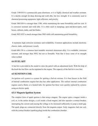 Grade 1100-H14 is commercially pure aluminum, so it is highly chemical and weather resistant.
It is ductile enough for deep drawing and weld able, but low strength. It is commonly used in
chemical processing equipment, light reflectors, and jewelry.
Grade 3003-H14 is stronger than 1100, while maintaining the same formability and low cost. It
is corrosion resistant and weld able. It is often used in stampings, spun and drawn parts, mail
boxes, cabinets, tanks, and fan blades.
Grade 5052-H32 is much stronger than 3003 while still maintaining good formability.
It maintains high corrosion resistance and weldability. Common applications include electronic
chassis, tanks, and pressure vessels.
Grade 6061-T6 is a common heat treatable structural aluminium alloy. It is weldable, corrosion
resistant, and stronger than 5052, but not as formable. Note that it loses some of its strength
when welded
4.4 FUEL KIT
A fuel kit is provided in the model to store the petrol with an adjustment knob. With the help of
the knob the fuel flow can be regulated in the engine. The capacity of the fuel kit is two liter.
4.5 IGNITION COIL
An ignition coil system is a system for igniting a fuel-air mixture. It is best known in the field
of internal combustion engines but also has other application. The earliest internal combustion
engines used a flame, or a heated tube, for ignition but these were quickly replaced by systems
using an electric spark.
4.5.1 Magneto Ignition System
The simplest form of spark ignition is that using a magnet. The engine spins a magnet inside a
coil, or, in the earlier designs, a coil inside a fixed magnet, and also operates a contact breaker,
interrupting the current and causing the voltage to be increased sufficiently to jump a small gap.
The spark plugs are connected directly from the magneto output. Early magnetos had one coil,
with the contact breaker (sparking plug) inside the combustion chamber.
46
 