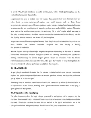 In about 1902, Bosch introduced a double-coil magneto, with a fixed sparking plug, and the
contact breaker outside the cylinder.
Magnetos are not used in modern cars, but because they generate their own electricity they are
often found on piston-engine aircraft engines and small engines such as those found
in mopeds, lawnmowers, snow blowers, chainsaws, etc. where a battery-based electrical system
is not present for any combination of necessity, weight, cost, and reliability reasons. Magnetos
were used on the small engine's ancestor, the stationary "hit or miss" engine which was used in
the early twentieth century, on older gasoline or distillate farm tractors before battery starting
and lighting became common, and on aircraft piston engines.
Magnetos were used in these engines because their simplicity and self-contained operation was
more reliable, and because magnetos weighed less than having a battery
and dynamo or alternator.
Aircraft engines usually have multiple magnetos to provide redundancy in the event of a failure.
Some older automobiles had both a magneto system and a battery actuated system (see below)
running simultaneously to ensure proper ignition under all conditions with the limited
performance each system provided at the time. This gave the benefits of easy starting (from the
battery system) with reliable sparking at speed (from the magneto).
4.6 SPARKPLUG
A sparkplug is an electrical device that fits into the cylinder head of some internal combustion
engines and ignites compressed fuels such as aerosol, gasoline, ethanol and liquefied petroleum
gas by means of an electric spark.
Sparkplug have an insulated central electrode which is connected by a heavily insulated wire to
an ignition coil on the outside, forming with a grounded terminal and the base of the plug, a
spark gap inside the cylinder.
4.6.1 Operation of a Sparkplug
The plug is connected to the high voltage generated by an ignition coil or magneto. As the
electrons flow from the coil, a voltage difference develops between the central electrode and side
electrode. No current can flow because the fuel and air in the gap is an insulator, but as the
voltage rises further, it begins to change the structure of the gases between the electrodes.
47
 