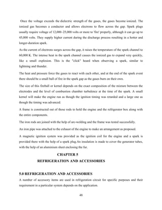 Once the voltage exceeds the dielectric strength of the gases, the gases become ionized. The
ionized gas becomes a conductor and allows electrons to flow across the gap. Spark plugs
usually require voltage of 12,000–25,000 volts or more to 'fire' properly, although it can go up to
45,000 volts. They supply higher current during the discharge process resulting in a hotter and
longer-duration spark.
As the current of electrons surges across the gap, it raises the temperature of the spark channel to
60,000 K. The intense heat in the spark channel causes the ionized gas to expand very quickly,
like a small explosion. This is the "click" heard when observing a spark, similar to
lightning and thunder.
The heat and pressure force the gases to react with each other, and at the end of the spark event
there should be a small ball of fire in the spark gap as the gases burn on their own.
The size of this fireball or kernel depends on the exact composition of the mixture between the
electrodes and the level of combustion chamber turbulence at the time of the spark. A small
kernel will make the engine run as though the ignition timing was retarded and a large one as
though the timing was advanced.
A frame is constructed out of those rods to hold the engine and the refrigerator box along with
the entire components.
The iron rods are joined with the help of arc-welding and the frame was tested successfully.
An iron pipe was attached to the exhaust of the engine to make an arrangement as proposed.
A magnetic ignition system was provided as the ignition coil for the engine and a spark is
provided there with the help of a spark plug.An insulation is made to cover the generator tubes,
with the help of an aluminium sheet enclosing the fur.
CHAPTER 5
REFRIGERATION AND ACCESSORIES
5.0 REFRIGERATION AND ACCESSORIES
A number of accessory items are used in refrigeration circuit for specific purposes and their
requirement in a particular system depends on the application.
48
 