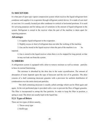 5.1 RECEIVERS
It is that part of open type vapour compression system which receives the liquid refrigerant form
condenser and supplies it to evaporator through refrigerant control device. It is made of cast steel
or cast iron. It is usually located just after condenser in vertical or horizontal positions. It is used
for servicing purposes and for taking care of variations in the amount of liquid refrigerant in the
system. Refrigerant is stored in the receiver when the part of the machine is taken apart for
repairing purposes.
Advantages
1. It supplies liquid refrigerant to the evaporator.
2. Slightly excess or short of refrigerant does not alter the working of the machine.
3. Gas can be stored in the liquid receiver when the part of the machine is to be
repaired.
4. Gas is stored in the liquid receiver when there is to be stopped for long period, so that
in may not leak out from the system.
5.2 DRIERS
A refrigeration system is equipped with a drier to remove moisture as well as minute particles
to have its normal functioning.
The moisture is absorbed by the drier due to the water crystallization. The amount of
absorption of water depends upon the type of desiccant and the size of its granules. The drier
consists of a shell containing desiccant granules with a provision for uniform distribution of
condensation over the entire desiccant particles.
The shell containing desiccant is usually called cartridge which can be filled again and
again. At the exit perforated pipe is provided with a view to prevent the flow of bigger granules.
The filter is incorporated to entrap the fine particles. In order to keep the filter in position, a
spring is used. The driers are usually kept in the liquid line.
5.2.1 Types of Driers
There are two types of driers namely,
1. Throw-away type
2. Refill type
49
 